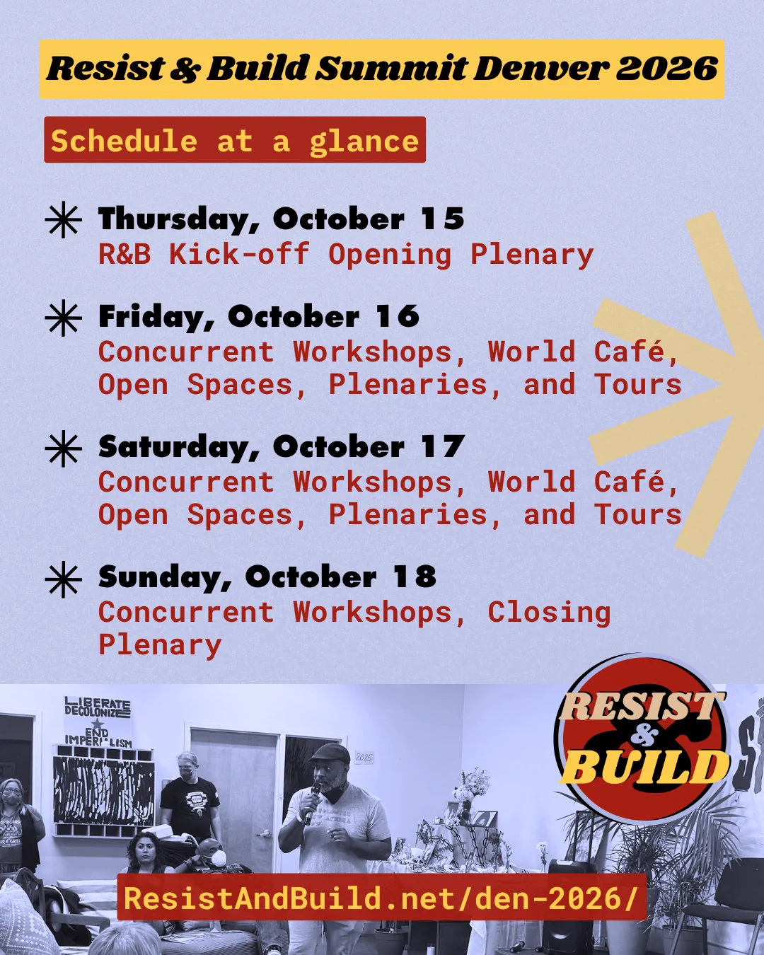 Promo graphic for the 2026 Resist and Build Summit in Denver, Colorado. Text reads: Schedule at a glance. Thursday, October 15: R&B Kick-off Opening Plenary.
Friday, October 16: Concurrent Workshops, World Café, Open Spaces, Plenaries, and Tours
Saturday, October 17: Concurrent Workshops, World Café, Open Spaces, Plenaries, and Tours
Sunday, October 18: Concurrent Workshops, Closing Plenary
