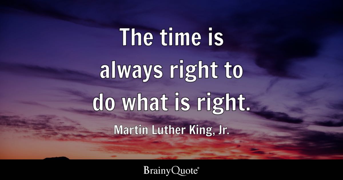 BrainyQuote's tweet photo. "The time is always right to do what is right." - Martin Luther King, Jr.

https://t.co/D0Z82EhiD4

Martin Luther King, Jr. was an American Baptist minister and the most prominent leader of the civil rights movement, championing nonviolent resistance to end racial segregation and discrimination. He led the Montgomery Bus Boycott and the 1963 March on Washington, where he delivered his "I Have a Dream" speech, and in 1964 he became the youngest person at that time to receive the Nobel Peace Prize. (1929-1968)