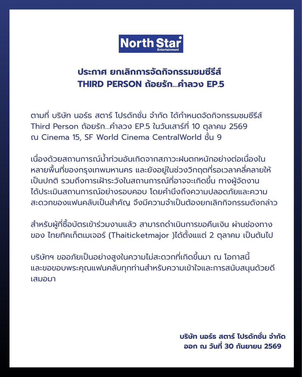NorthStar192430's tweet photo. 📢 ประกาศยกเลิกกิจกรรม

Third Person ถ้อยรัก…คำลวง EP.5

บริษัท นอร์ธ สตาร์ โปรดักชั่น จำกัด ขอแจ้งยกเลิกการจัดกิจกรรมชมซีรีส์ Third Person ถ้อยรัก…คำลวง EP.5 เพื่อความปลอดภัยและความสะดวกของแฟนคลับทุกท่าน

สำหรับผู้ที่ซื้อบัตรเข้าร่วมงานแล้ว สามารถดำเนินการขอคืนเงินตามรายละเอียดดังนี้

1. ชำระเงินด้วยบัตรเครดิต / บัตรเดบิต / Shopee Pay
ระบบจะดำเนินการคืนเงินโดยอัตโนมัติกลับไปยังช่องทางการชำระเงินเดิม ภายในประมาณ 2 รอบบัญชี โดยผู้ซื้อไม่ต้องดำเนินการใด ๆ

2. ชำระเงินผ่านช่องทางอื่น
ผู้ซื้อจะต้องยื่นคำร้องขอคืนเงิน ตั้งแต่ 2 ตุลาคม 2569 ถึงวันที่ 10 ตุลาคม 2569

• ซื้อบัตรที่จุดจำหน่าย
นำบัตรการแสดงไปคืนที่ ไทยทิคเก็ตเมเจอร์ 11 สาขาหลัก ในวันและเวลาทำการ พร้อมแจ้งชื่อ–นามสกุล เบอร์โทรศัพท์ ชื่อธนาคาร ชื่อบัญชี และเลขที่บัญชี เพื่อรับเงินคืนภายใน 15 วันทำการปกติ

• ซื้อบัตรผ่านเว็บไซต์
กรุณายื่นคำร้องขอคืนเงินผ่าน https://t.co/zSxbRVW7Ba และกรอกข้อมูลสำหรับรับเงินคืน

สอบถามข้อมูลเพิ่มเติม
🌐 https://t.co/zSxbRVW7Ba
☎️ 02-262-3456
📧 cs@thaiticketmajor.com

บริษัทฯ ขออภัยในความไม่สะดวก และขอขอบพระคุณทุกท่านสำหรับความเข้าใจและการสนับสนุนเสมอมา

⸻

📢 EVENT POSTPONEMENT ANNOUNCEMENT

Third Person: ถ้อยรัก…คำลวง EP.5

North Star Production Co., Ltd. Announcement: Cancellation of the Series Viewing Event
 the Third Person: ถ้อยรัก…คำลวง EP.5 Series Screening Event, with the safety and convenience of all fans as our highest priority.

For those who have already purchased tickets, refunds will be processed according to the following details:

1. Payment via Credit Card / Debit Card / Shopee Pay
The refund will be processed automatically to the original payment method within approximately 2 billing cycles. No action is required from the purchaser.

2. Payment via other channels
Purchasers are required to submit a refund request from October 2,2026 to October 10, 2026.

• Tickets purchased at a ThaiTicketMajor outlet
Please return your ticket at any of the 11 main ThaiTicketMajor branches during business hours. You will be required to provide your full name, phone number, bank name, account name, and bank account number. The refund will be transferred to your bank account within 15 business days.

• Tickets purchased online
Please submit a refund request via https://t.co/zSxbRVW7Ba and provide the required information for the refund.

For further information:
🌐 https://t.co/zSxbRVW7Ba
☎️ 02-262-3456
📧 cs@thaiticketmajor.com

We sincerely apologize for any inconvenience caused and sincerely thank all fans for your kind understanding and continued support.

#ThirdPersonTheSeries
#NorthStarEntertainment