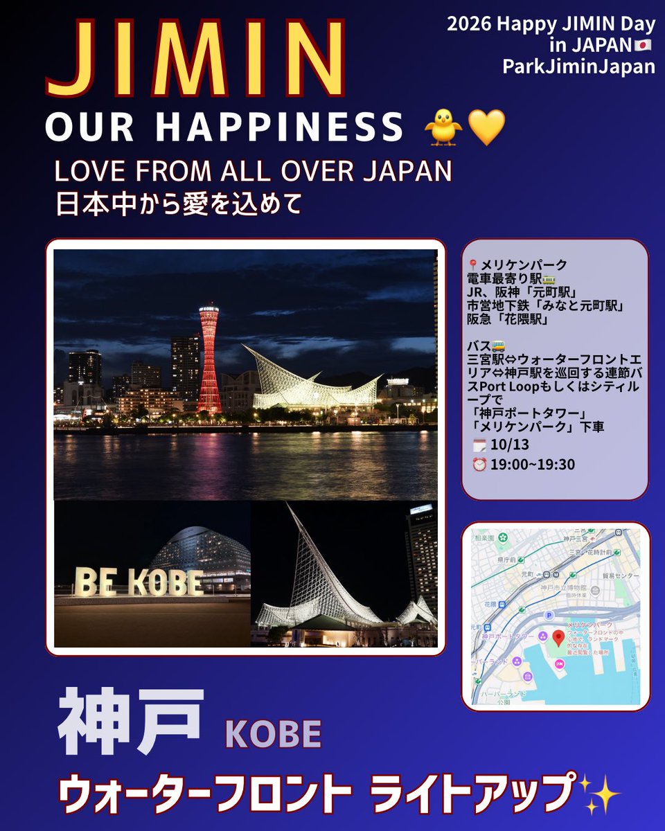 PARKJIMINJAPAN's tweet photo. 2026 Happy JIMIN Day
in JAPAN 🇯🇵🎂

JIMIN OUR HAPPINESS 🐥💛
LOVE FROM ALL OVER JAPAN
日本中から愛を込めて
──────────────

🗼神戸ウォーターフロント 
　ライトアップ✨✨✨

「日本三大夜景」「1,000万ドルの夜景」としても知られる美しい港町・神戸✨
ジミンちゃんのお誕生日をお祝いして、神戸ウォーターフロントの3施設がジミンイエローにライトアップされます💛

🗓️10月13日(火)
⏰19:00〜19:30

▪️神戸ポートタワー
神戸港のシンボルとして親しまれている、神戸を代表するランドマーク。

▪️メリケンパーク
神戸港を望む海辺の公園。BE KOBEモニュメント、桜並木、ポールサイン、オルタンシアの鐘、海援隊広場のエリア内5か所。

▪️神戸海洋博物館
白い帆を広げた帆船をイメージした大屋根が印象的な、神戸港を象徴する建物のひとつ。

神戸ポートタワーでは10/10より「ムーミン×神戸ポートタワープロジェクト」が開催予定ですが、特別に19:00〜19:30の時間を設けていただき、メリケンパークとともにイエローに点灯していただけることになりました🥰💛

こちらの施設でBTSメンバーのお祝いライトアップが行われるのは、今回が初めてです✨

ジミンイエローで彩られた美しい神戸の夜景とともに、ご一緒にジミンちゃんのお誕生日をお祝いしましょう☺️🎂💛

#HappyJiminDay2026
#HappyJimtober2026
#ジミンちゃんへの愛と感謝をこめて