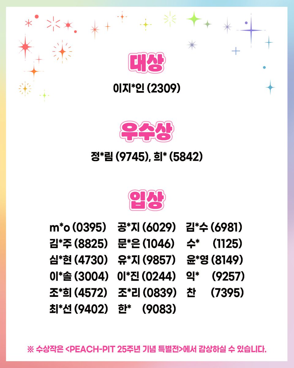 haksan_comic's tweet photo. 📢 <PEACH-PIT 25주년 기념 특별전>  팬아트 공모전 결과 발표 

많은 분들의 관심과 정성 가득한 작품에 진심으로 감사드립니다. 💗

보내주신 모든 작품 하나하나가 정말 멋지고 소중했기에,
모든 분께 좋은 소식을 전해드리지 못해 더욱 아쉬운 마음입니다.

치열한 심사 끝에 선정된 수상작은 모두
<PEACH-PIT 25주년 기념 특별전>에 전시됩니다. ✨

🏆 수상자께는 관련 안내를 위해 개별적으로 연락드릴 예정입니다.

※ 참여자명은 개인정보 보호를 위해 일부 마스킹 처리했으며,
휴대폰 번호 뒷자리와 함께 확인하실 수 있도록 안내드립니다.

다시 한번 공모전에 참여해주신 모든 분들께 진심으로 감사드리며,
앞으로도 <PEACH-PIT 25주년 기념 특별전>에 많은 관심 부탁드립니다.

#PEACHPIT25주년기념특별전 #피치핏_팬아트공모전 #학산 #컬처플