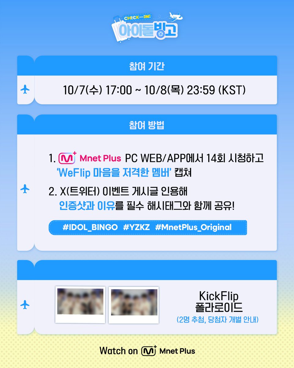 mnetplus_og's tweet photo. [#IDOL_BINGO] EP.14 KickFlip Viewing Verification Event #MnetPlus_Original

Watch〈Check-in! IDOL BINGO〉 EP.14 today at 5PM
and share 'the member whose item stole WeFlip's heart and why' to receive KickFlip polaroid!

📌Event Period : 10/7(Wed) 17:00 ~ 10/8(Thu) 23:59 (KST)

📌How to Participate
①  Watch EP.14 on Mnet Plus PC WEB/APP and capture the 'the member whose item stole WeFlip's heart'
②  Quote the event post on X(Twitter) @ mnetplus_og with your screenshot and reason with the required hashtags!
⚡Hashtags : #IDOL_BINGO #YZKZ #MnetPlus_Original

🎁Reward : KickFlip polaroid (2 winners, individually notified)

📌Notice
- The event details may be changed without prior notice.
- Only public accounts are eligible to participate in the event and winners will be notified individually.
- Personal information may be requested for prize delivery upon winning and failure to confirm information within the designated period may result in prize cancellation.
- Open only to Korean Nationals aged 14 and above, Foreign Nationals aged 16 and above based on national ID or passport.

Beauty must-haves in your fave’s suitcase? 🧳
Catch the bingo on 𝗠𝗻𝗲𝘁 𝗣𝗹𝘂𝘀 👉 https://t.co/t9MXFr391d  

〈Check-in! IDOL BINGO〉 
📍 Every Wednesday 5PM(KST) 𝗠𝗻𝗲𝘁 𝗣𝗹𝘂𝘀 Release
📍 Watch on 𝗠𝗻𝗲𝘁 𝗣𝗹𝘂𝘀
📺 Every Thursday 7:50PM(KST) 𝗠𝗻𝗲𝘁 On Air

==
[#체아빙] 14회 KickFlip 시청 인증 이벤트 

오늘 오후 5시 〈Check-in! 아이돌 빙고〉에서
'WeFlip 마음을 저격한 멤버와 이유' 공유하고 KickFlip 폴라로이드 받자!

📌이벤트 기간 : 10/7(수) 17:00 ~ 10/8(목) 23:59 (KST)

📌참여 방법
①  Mnet Plus PC WEB/APP에서 14회 시청하고 'WeFlip 마음을 저격한 멤버' 캡쳐!
②  X(트위터) 이벤트 게시글 인용해 인증샷과 이유를 필수 해시태그와 함께 공유!
⚡해시태그 : #IDOL_BINGO #YZKZ #MnetPlus_Original

🎁리워드 : KickFlip 폴라로이드 (2명 추첨, 당첨자 개별 안내)

📌유의사항
- 이벤트는 사전 고지 없이 변경될 수 있습니다.
- 공개 계정에 한하여 참여 가능하며 당첨 안내는 당첨자에 한하여 개별 안내 예정입니다.
- 당첨 시 경품 ��송을 위한 개인정보를 요구할 수 있으며 기한 내 정보가 확인되지 ��으면 당첨이 취소될 수 있습니다.
- 주민등록증 or 여권 기준 내국인 만 14세 이상, 외국인 만 16세 이상만 참여 가능합니다.

내 돌의 캐리어 속 필수 뷰티템은?🧳 
𝗠𝗻𝗲𝘁 𝗣𝗹𝘂𝘀에서 빙고 보기👉 https://t.co/t9MXFr391d  

〈Check-in! 아이돌 빙고〉 
📍 매주 수요일 오후 5시 𝗠𝗻𝗲𝘁 𝗣𝗹𝘂𝘀 공개
📍 Watch on 𝗠𝗻𝗲𝘁 𝗣𝗹𝘂𝘀
📺 매주 목요일 저녁 7시 50분 𝗠𝗻𝗲𝘁 방송

#킥플립 #KickFlip
#연지곤지 #YZKZ #MnetPlus @kickflip_jype