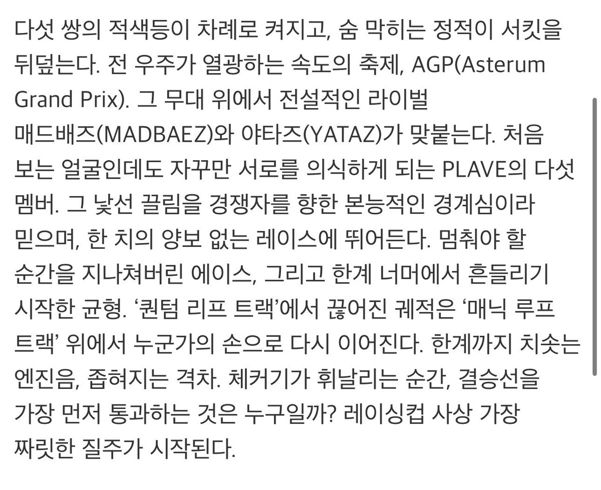plaveff's tweet photo. 스타 트레이스 MV 소개 같은데 
영상길이 3분 38초 

다섯 쌍의 적색등이 차례로 켜지고, 숨 막히는 정적이 서킷을 뒤덮는다. 전 우주가 열광하는 속도의 축제, AGP(Asterum Grand Prix). 그 무대 위에서 전설적인 라이벌 매드배즈(MADBAEZ)와 야타즈(YATAZ)가 맞붙는다. 
처음 보는 얼굴인데도 자꾸만 서로를 의식하게 되는 PLAVE의 다섯 멤버. 그 낯선 끌림을 경쟁자를 향한 본능적인 경계심이라 믿으며, 한 치의 양보 없는 레이스에 뛰어든다. 멈춰야 할 순간을 지나쳐버린 에이스, 그리고 한계 너머에서 흔들리기 시작한 균형.
'퀀텀 리프 트랙'에서 끊어진 궤적은 '매닉 루프 트랙' 위에서 누군가의 손으로 다시 이어진다. 
(이거 아시아투어 퀀텀리프랑 이번콘 매닉루프잔어)

한계까지 치솟는 엔진음, 좁혀지는 격차. 체커기가 휘날리는 순간, 결승선을 가장 먼저 통과하는 것은 누구일까? 레이싱컵 사상 가장 짜릿한 질주가 시작된다