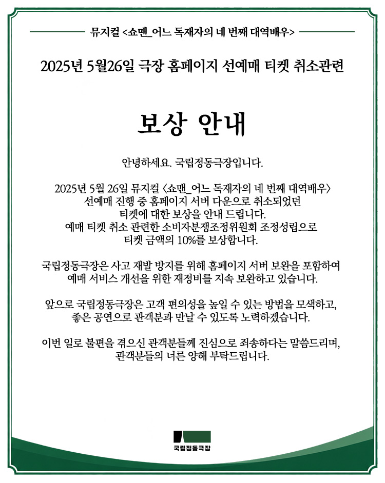jd_theater's tweet photo. [뮤지컬 <쇼맨_어느 독재자의 네 번째 대역배우>
2025년 5월 26일 극장 홈페이지 선예매 티켓 취소 관련 보��� 안내]

안녕하세요. 국립정동극장입니다.

2025년 5월 26일 뮤지컬 <쇼맨_어느 독재자의 네 번째 대역배우> 선예매 진행 중 홈페이지 서버 다운으로 취소되었던 티켓에 대한 보상을 안내드립니다.
예매 티켓 취소 관련한 소비자분쟁조정위���회 조정성립으로 티켓 금액의 10%를 보상합니다.

국립정동극장은 사고 재발 방지를 위해 홈페이지 서버 보완을 포함하여 예매 서비스 개선을 위한 재정비를 지속 보완하고 있습니다.

앞으로 국립정동극장은 고객 편의성을 높일 수 있는 방법을 모색하고, 좋은 공연으로 관객분과 만날 수 있도록 노력하겠습니다.

이번 일로 불편을 겪으신 관객분들께 진심으로 죄송하다는 말씀드리며, 관객분들의 너른 양해 부탁드립니다.

📌 보상 진행 안내

1. 보상대상
2025년 5월 26일 서버 다운으로 홈페이지 예매 중단까지 기예매 되었으나 취소된 티켓 예매자 대상
(일괄 자동 취소 티켓 및 극장 취소 공지에 따른 자발적 취소 티켓 모두 포함)
※ 대상자분들께는 별도 안내문자 발송됩니다.

2. 환불 계좌 정보 입력
※ 환불계좌 정보는 '보상 관련 안내 문자' 수신 후 링크를 통해서 입력 부탁드립니다.
※ 반드시 예매자와 동일한 예금주의 계좌 정보만 보상 진행 가능합니다.
※ 무통장 입금 후 티켓금액 환불 미신청하셨던 고객은 놀티켓에서 티켓예매금액 전액을, 국립정동극장에서는 10% 보상 금액을 입력해주신 계좌로 보내드립니다.
※ 예매내역 확인 : '극장 홈페이지 > 마이페이지 > 예매확인/취소' 메뉴
(관람일 기준으로 조회 시 확인 가능)

3. 환불 일정
2026년 10월 14일까지 환불계좌 기입 부탁드리며,
환불은 10월 19일부터 순차적으로 진행될 예정입니다.
※ 연락처 변경 등의 이유로 안내받지 못한 분들께서는 아래 문의 전화로 연락주시기 바랍니다.
※ 보상 관련 문의 : 02-751-1921 (10:00~17:00)
* 점심시간 제외 (12:00~13:00)