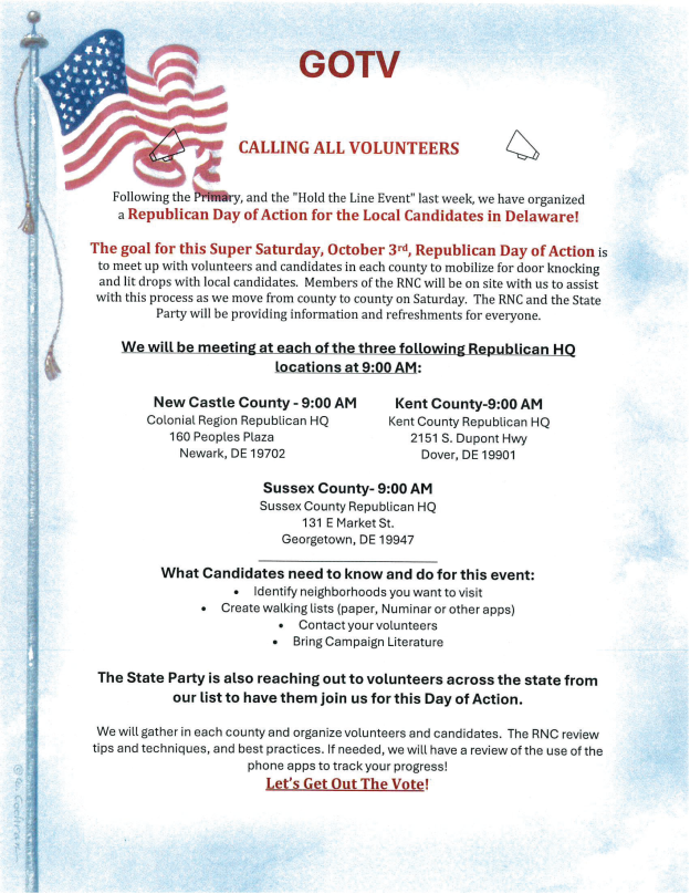 DelawareGOP's tweet photo. GOTV | REPUBLICAN DAY OF ACTION

This Saturday, October 3rd, the Delaware Republican Party is organizing a statewide Day of Action with local candidates and volunteers in all three counties.

Participants will meet at 9:00 AM at Republican headquarters in New Castle, Kent, and Sussex Counties before heading into communities for door-to-door voter outreach.

RNC and State Party staff will also be available to provide guidance on canvassing, best practices, and voter-contact tools.

Candidates participating should come prepared with targeted neighborhoods, walking lists, volunteer contacts, and campaign literature.

Meeting Locations — 9:00 AM

New Castle County: Colonial Region Republican HQ, 160 Peoples Plaza, Newark, DE 19702

Kent County: Kent County Republican HQ, 2151 S. Dupont Hwy, Dover, DE 19901
Sussex County: Sussex County Republican HQ, 131 E. Market St., Georgetown, DE 19947

Volunteers interested in participating can join the group at their local county headquarters on Saturday morning.