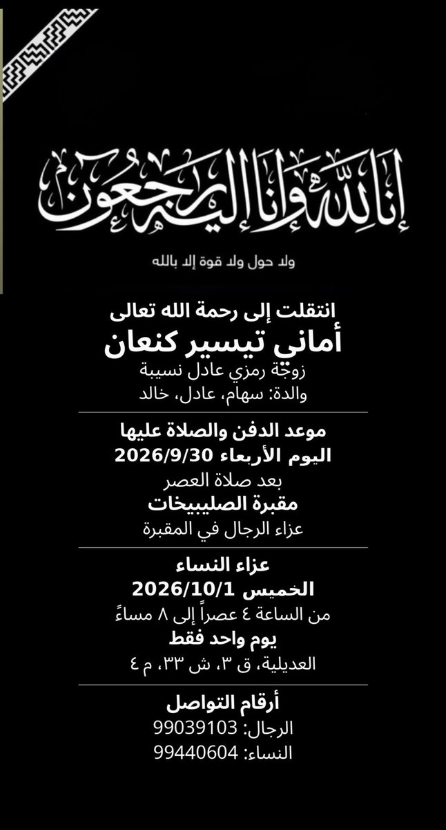 Abo7asan_121's tweet photo. انتقلت الى رحمة الله تعالى: 
اماني تيسير كنعان
زوجة رمزي عادل نسيبة 
والدة: سهام،/ عادل / خالد
موعد الدفن والصلاة عليها
اليوم الأربعاء 2026/9/30
بعد صلاة العصر- مقبرة الصليبيخات
عزاء الرجال  في المقبره 
عزاء النساء : يوم الخميس
الموافق ٢٠٢٦/١٠/١ 
من الساعة ٤ عصراً إلى ٨ مساءً
يوم واحد فقط
العديلية، ق ٣، ش ٣٣، م ٤
أرقام التواصل 
الرجال ت: 99039103
النساء ت: 99440604
