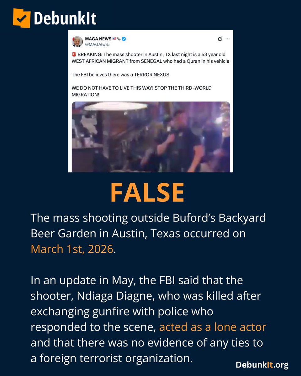 debunkit_org's tweet photo. FALSE

The mass shooting outside Buford’s Backyard Beer Garden in Austin, Texas occurred on March 1st, 2026.

In an update in May, the FBI said that the shooter, Ndiaga Diagne, who was killed after exchanging gunfire with police who responded to the scene, acted as a lone actor and that there was no evidence of any ties to a foreign terrorist organization.

Read more: https://t.co/Tx4S9sRK6R