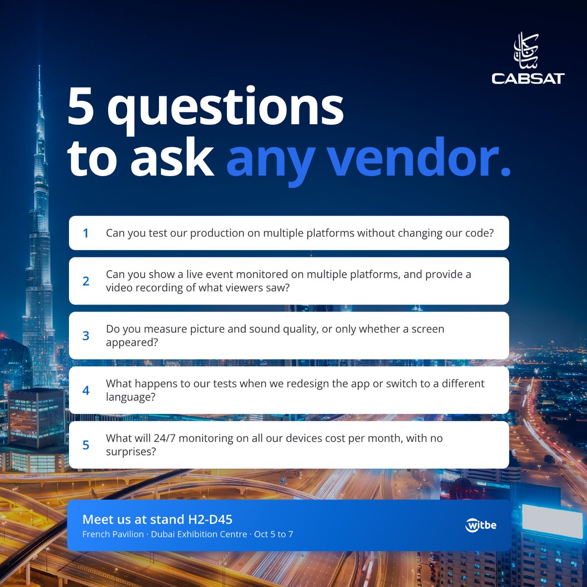witbe's tweet photo. Choosing a video testing partner? Make them prove it on your own app.

Witbe answers the 5 questions that matter, on real devices, with deterministic logic and VLMs.

📍 #CABSAT2026, Dubai | Oct 5 to 7 | Stand H2-D45
Book your slot 👉 https://t.co/PTv7yK7C6n https://t.co/eibXXUrGNH