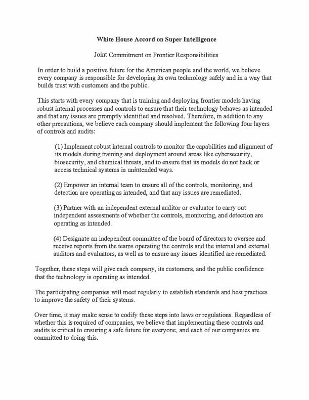 jesseyjay94's tweet photo. 🚨President Trump released (and signed) the White House Accord on Super Intelligence: Joint Commitment on Frontier Responsibilities today, after his White House lunch with major AI/tech CEOs.

It’s a voluntary industry pact, not a law. President Trump called it morally binding and almost like a constitution. 

The idea is self-policing plus layers of review so the U.S. can keep racing ahead on SI without a new global regulator. 

What the companies agreed to 👇 

Every company training/deploying frontier models should put four layers of controls in place:

1.  Internal controls during training and deployment — monitor capabilities and alignment, especially around cybersecurity, biosecurity, and chemical threats, and stop models from hacking or accessing systems in unintended ways.

2.  An internal team whose job is to make sure those controls actually work and that problems get fixed.

3.  An independent outside auditor/evaluator to check whether the controls and detection are operating as intended.

4.  An independent board committee that gets reports from the internal team and the external auditors and makes sure issues are remediated.

The companies also commit to meeting regularly to set standards and best practices. The text says these steps could later be written into law, but they’re presenting them as something the firms are already committed to doing.

Besides President Trump, here is who else signed: 

•  Sundar Pichai — Google
•  Dario Amodei — Anthropic
•  Mark Zuckerberg — Meta
•  Greg Brockman — OpenAI
•  Elon Musk — xAI
•  Jensen Huang — Nvidia