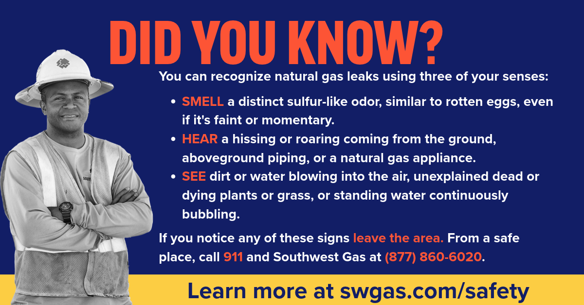 SWGas's tweet photo. Did you know you can recognize natural gas leaks using your senses? If you smell a foul odor resembling rotten eggs; hear a distinct hissing sound at an appliance; or see blowing dirt in the air, unexplained dead vegetation or standing water continuously bubbling, it’s important to react immediately. Leave the area and call 911 and Southwest Gas at 877-860-6020. Your safety is our top priority. 

Stay informed, stay safe. Learn more about natural gas safety at https://t.co/zz3UedanXE.
