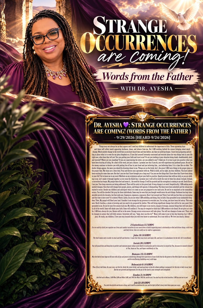 tucksnews's tweet photo. DR. AYESHA 💜: STRANGE OCCURRENCES ARE COMING! (WORDS FROM THE FATHER ) - 9/29/2026 [HEARD 9/24/2026]

Things may not always be as they appear and I need my children to understand the importance of this. These upcoming days and times will reflect much appearing darkness, chaos, and silence from me. But I AM working behind the scenes bringing about much change. Much needed change in the world that as you have heard time and time before, my time on earth has begun. I have been preparing and setting in place what is to come for my glory kingdom era. If you find yourself intensely concerned and worried about the way things look in your life right now, what does that tell you? Are you putting your faith and trust in me? Or are you looking at your situation being dumb, dumbfounded, aloof, and worried? Where are you standing? If you are experiencing the latter, are you abided in me? I think not. It is true to put into practice what you have been hearing all along. Be a doer of the word, not just a hearer. I promise you that if you do, you will experience my profound peace. Do not let the enemy continue to deceive you with putting lies of fear in your head and you believing him... you believing them. It is a time like no other. The darker things appear, the more you should be drawing closer to me. Things are on the brink, but I, the great I AM, have things in the proper place at the proper time. My ways are a done deal. Pray and decree your agreement with me. Walk in faith, not by sight, my dear children. You have indeed been waiting for some time now. But don't you see that I have brought you a long way? Can you see the things that I have done that I have been doing in your life? Get to know me in my word. Meditate on my scriptures and put your faith to practice. Spend precious time with me daily as you are abiding in me. Let's make it through together as we cross the finish line. I promise you it will all be worth the wait of what lies ahead. Ireland, Ireland, a correction has begun. My people there feel and sense it... the need for change. It will be granted and the corruption is coming to an end. South Korea, I see you. Your deep concerns are being addressed. There will be unity in this great land. A deep change is at work. Geopolitically, I AM making much needed changes. Ones that will change how people, places, and things will operate. A dismantling. The doors have been unlocked and the release has started to occur. Awake my children and anticipate what is to come as you are prepared to see such acts. Do not be so surprised as the unmasking occurs. You will be shocked. But pray for these individuals. Some may be ones that you thought would never do such things. Darkness has kept innumerable secrets for decades, but that ends now. Exposures, exposures, exposures. Have I not warned you? Have I not told you that they are increasing and that time is here now? It is indeed. Watch. Listen. As you see what I AM unfolding and doing. Stay in faith. Stay grounded in my unshakable kingdom. Tibet, My gospel will flood your land. Consider it not strange for my presence to overtake you. For so long, you have been led astray. This ends now. North Carolina, a storm is brewing and you need to be prepared for shelter. This will bring significant change that will be for your good. Stay grounded in me. Do not let your five senses lead you. My children, you will begin to see stories, images of strange, unusual things that will take place in all of the world. Some will shake your faith. Some will confirm it. You may be tempted to think that I AM nowhere to be found. Do not give in to this lie. I AM here always for you. Horses will be in the news. Strange occurs occurrences will take place. You will see changes of some sort. There will be changes in nature that will defy science. Scientists will say, "hmm, how can this be?" Many will come to me in that day knowing that I AM at play. Be ready, my children. I love you way beyond what you will ever know or understand. Be at one with us. We love you dearly. Adonai

2 Corinthians 5:7 AMPC
For we walk by faith [we regulate our lives and conduct ourselves by our conviction or belief respecting man’s relationship to God and divine things, with trust and holy fervor; thus we walk] not by sight or appearance.

John 10:10 AMPC
The thief comes only in order to steal and kill and destroy. I came that they may have and enjoy life, and have it in abundance (to the full, till it overflows).

Isaiah 26:3 AMPC
You will guard him and keep him in perfect and constant peace whose mind [both its inclination and its character] is stayed on You, because he commits himself to You, leans on You, and hopes confidently in You.

Romans 15:13 AMPC
May the God of your hope so fill you with all joy and peace in believing [through the experience of your faith] that by the power of the Holy Spirit you may abound and be overflowing (bubbling over) with hope.

Nehemiah 8:10 AMPC
Then [Ezra] told them, Go your way, eat the fat, drink the sweet drink, and send portions to him for whom nothing is prepared; for this day is holy to our Lord. And be not grieved and depressed, for the joy of the Lord is your strength and stronghold.

Exodus 3:14 AMPC
And God said to Moses, I AM Who I AM and What I AM, and I Will Be What I Will Be; and He said, You shall say this to the Israelites: I AM has sent me to you!

Job 22:28 AMPC
You shall also decide and decree a thing, and it shall be established for you; and the light [of God’s favor] shall shine upon your ways.

https://t.co/5qlyPbZkzn via @YouTube