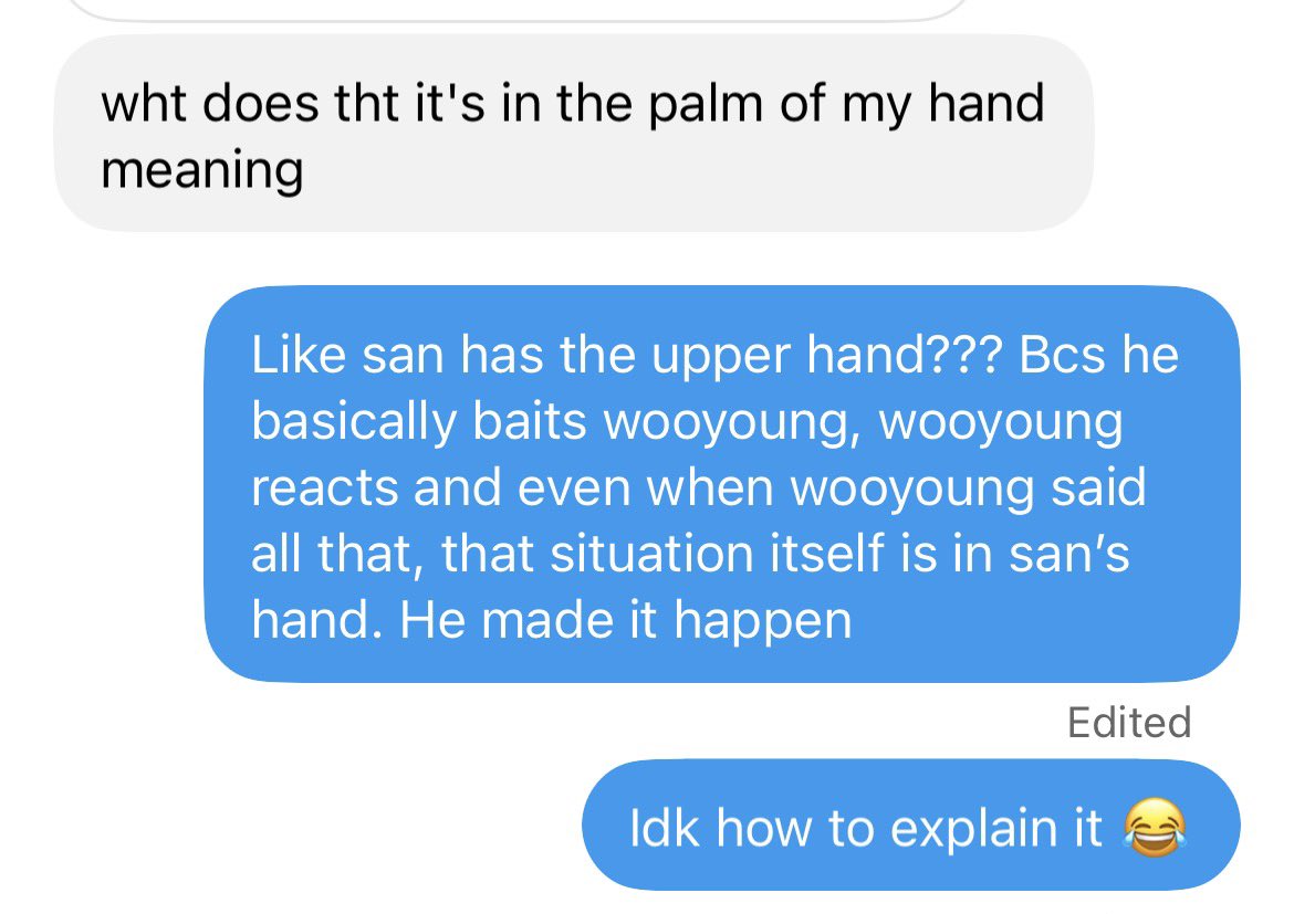 moonshapedfluff's tweet photo. lemme explain some things from the texts~ (my phone was lagging when i tried to type more in this tweet last night so… thankfully my friends asked about it 😂)

firstly it’s about ‘walking on eggshells’, which is actually even if i don’t put this phrase, it’s still fine but i want to capture the word ‘눈치보도‘. in other words, san explained the situation as them being really in sync and they just get each other just by looking in each other’s eyes. they joke around, and san described what it’s like when he baits wooyoung into it and wooyoung got all excited so he keeps on teasing san (meanwhile, it was actually san’s plan since in the beginning 😆)

then he said “우영이가 고만할까...? 하면서 눈치 보면” to express that even when wooyoung got all excited, he’s still conscious, well-aware and care about san’s feelings and his surroundings. he’s reading the room. so there would be times when he looks at san like he’s wondering if he should stop (in case he crosses the line). and that’s when san would immediately deny and ask him to do more and more. bcs to him it’s satisfying and sweet, he likes it. 

so basically i think other words we can use here are: looking like he’s conscious/careful, reading the room, etc

for “even that is in the palm of my hand”, is basically san saying even in the situation when wooyoung says things jokingly, even in that moment, it’s within san’s grasp, under his control. bcs he’s the one who baits, he enjoys wooyoung reacting and being happy, and even when wooyoung playfully bickers back, he already knew all of this is going to happen, he expected it so he’s the one who basically made it happen for his and wooyoung’s enjoyment. 

he’s explaining that this is their dynamic 😂 they enjoy it, it makes them happy, how they understand each other so so well. and despite all that, they know each other’s heart, they care about each other a lot. they wouldn’t ever want to hurt each other basically. as san said, they can be like this only bcs they’re super close