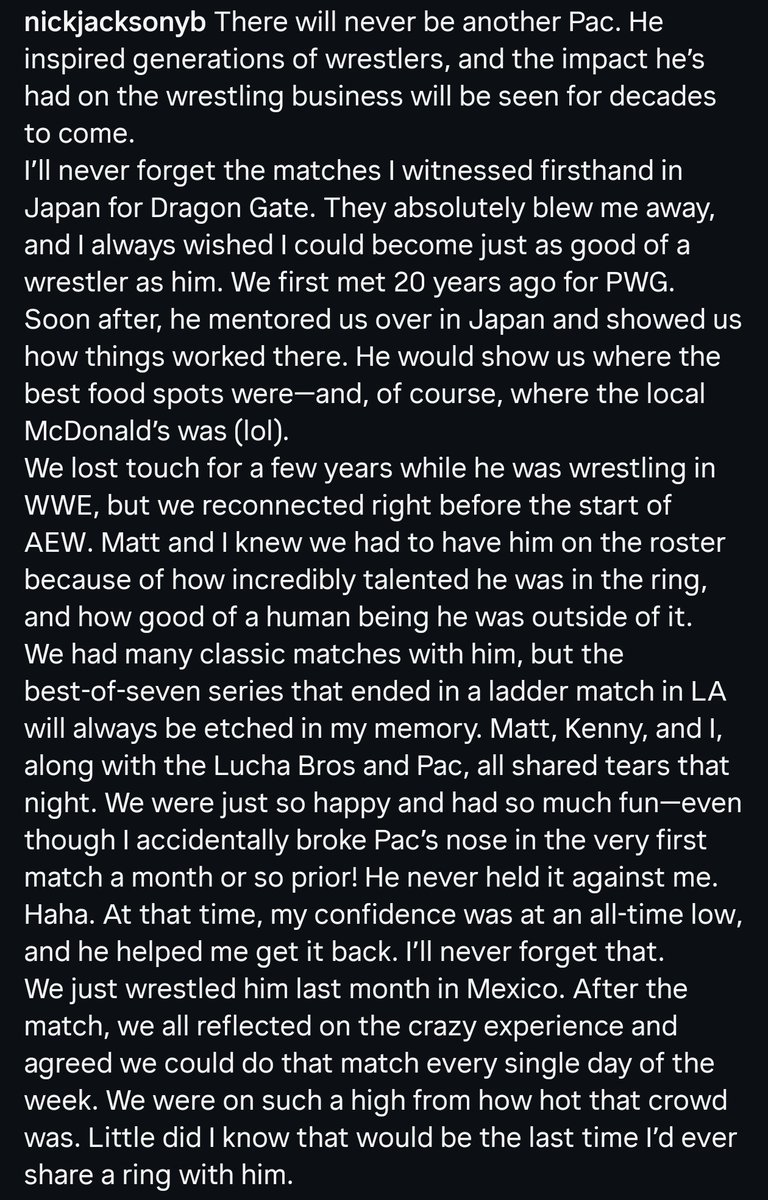 TheDrainmaker's tweet photo. Nick Jackson with a heartwarming tribute to PAC ❤️

“There will never be another PAC. He inspired generations of wrestlers, and the impact he’s had on the wrestling business will be seen for decades to come. I’ll never forget the matches I witnessed firsthand in Japan for Dragon Gate. They absolutely blew me away, and I always wished I could become just as good of a wrestler as him. We first met 20 years ago for PWG. Soon after, he mentored us over in Japan and showed us how things worked there.

We lost touch for a few years while he was wrestling in WWE, but we reconnected right before the start of AEW. Matt and I knew we had to have him on the roster because of how incredibly talented he was in the ring, and how good of a human being he was outside of it.

What breaks my heart even more is that I was so preoccupied with my ladder match this Saturday that I didn’t even get to say hello to him, and that’s something I’m going to have to live with forever. This has taught me to try and live each and every day as if it’s my last, with no regrets. It’s a reminder to make sure you tell the people you love just how much you love them. I love you, Ben.”