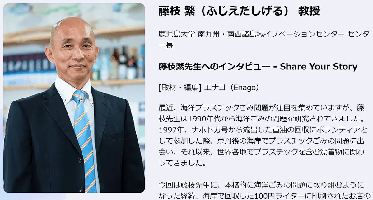 EnagoJapan's tweet photo. 鹿児島大学 南九州・南西諸島域イノベーションセンター センター長
藤枝 繁（ふじえだしげる）先生へのインタビューを公開中

Share Your Story
研究者を聴く

「海洋ごみは全ての人が当事者であり、人々が自分の問題だと感じて解決しようしない限り、教育や研究活動をしても解決しない。」

インタビューでは、海洋ごみの問題に取り組むようになった経緯、100円ライターに印刷された店の住所から海の流れを調査する「ライタープロジェクト」、海洋ごみを減らすために必要なこと、海岸や海中で破片化するマイクロプラスチックの問題、そして2001年創設の「漂着物学会」の概要とその活動についてもお伺いしました。

また、産官学の連携において何が行われているのかについてもお話しいただきました。

インタビューの全文はこちらから▶️

藤枝繁先生へのインタビュー - Share Your Story
https://t.co/Eqb7L8NtZ1

#ShareYourStory