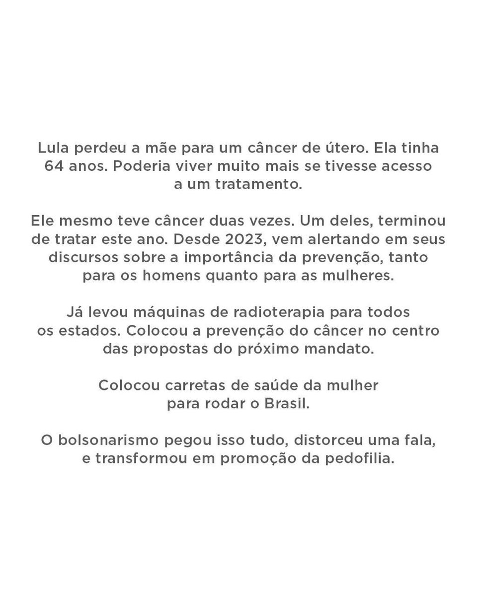 padilhando's tweet photo. OS BOLSONAROS ATACAM O TRATAMENTO DE CÂNCER DO SUS

Lula perdeu a mãe para um câncer de útero. Ela tinha 64 anos. Poderia viver muito mais se tivesse acesso a um tratamento. 

Ele mesmo teve câncer duas vezes. Um deles, terminou de tratar este ano. Desde 2023, vem alertando em seus discursos sobre a importância da prevenção, tanto para os homens quanto para as mulheres. 

Já levou máquinas de radioterapia para todos os estados. Colocou a prevenção do câncer no centro das propostas do próximo mandato. 

Colocou carretas de saúde da mulher para rodar o Brasil.

O bolsonarismo pegou isso tudo, distorceu uma fala, e transformou em promoção da pedofilia.

Transformaram crianças vítimas de abuso em instrumento de guerra eleitoral. É jogo baixo. Mas também é descaso. Um descaso que a gente conhece. 

Em 2022, Bolsonaro deixou um corte de 45% na verba de controle do câncer.

Câncer mata. Prevenção salva vidas. Pedofilia não é recurso retórico. Crianças abusadas não são munição eleitoral.

Quando temas capazes de destruir famílias inteiras são reduzidos a peças de uma disputa pelo poder, quem perde não é um candidato. 

Quem perde é o Brasil. E as pessoas que vivem essas tragédias de verdade.
