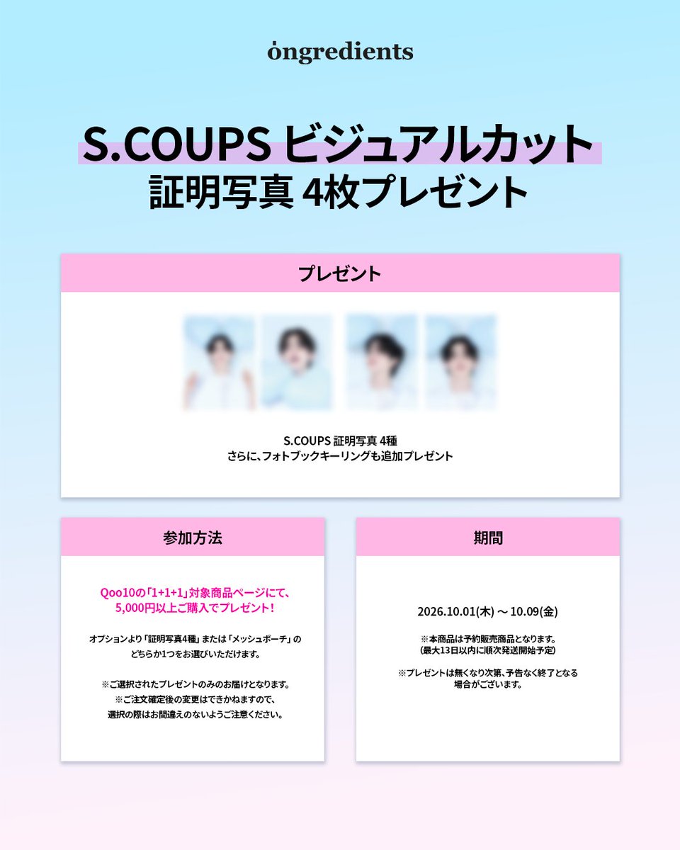 ongredientsjp's tweet photo. ＼ S.COUPS ビジュアルカット証明写真 4枚プレゼント！／

Qoo10の対象ページにて5,000円以上お買い上げいただいた方に、
S.COUPS 証明写真 4種 をプレゼントいたします🎁✨

🎁 プレゼント
S.COUPS 証明写真 4種
フォトブックキーリングも追加プレゼント

📌 参加方法
Qoo10の「1+1+1」対象商品ページにて、5,000円以上ご購入時、
オプションより【証明写真4種】をご選択ください！

📅 期間
2026.10.01(木) 〜 10.09(金)

今すぐQoo10公式ショップをチェックしてみてくださいね🛒💨

⚠️ 注意事項
*本商品は予約販売商品となります。(最大13日以内に順次発送開始予定)
* プレゼントはなくなり次第、予告なく終了となる場合がございます。
*ご選択されたプレゼントのみのお届けとなります。ご注文確定後の変更はできかねますのでご注意ください。