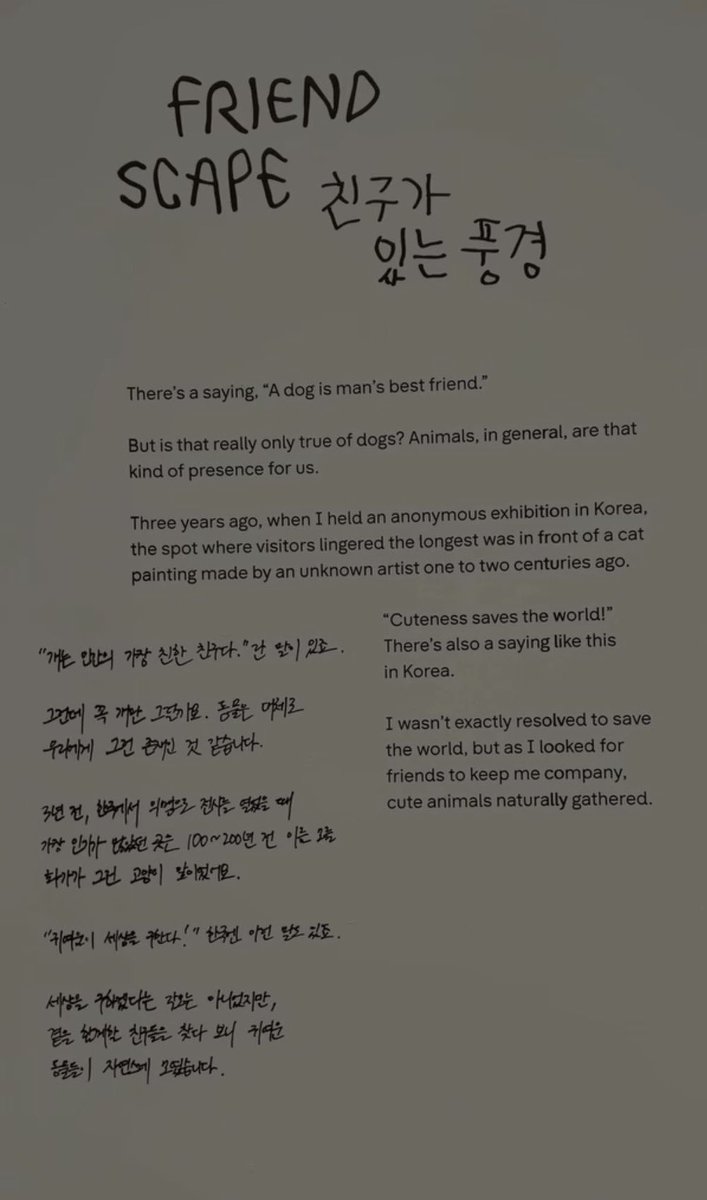 uRMyseason's tweet photo. 오마이갓.. 준이 3년 전에 한국에서 익명으로 전시를 열었었다구??? 네?!!!!

• FRIENDSCAPE 친구가 있는 풍경

“개는 인간의 가장 친한 친구다.”란 말이 있죠.
그런데 꼭 개만 그럴까요. 동물들 역시 우리에게 그런 존재인 것 같습니다.

3년 전, 한국에서 익명으로 전시를 열었을 때 가장 인기가 많았던 곳은 100~200년 전 이름 모를 화가가 그린 고양이 앞이었어요.

“귀여움이 세상을 구한다!” 한국엔 이런 말도 있죠.
세상을 구하겠다는 각오는 아니었지만, 곁을 함께할 친구들을 찾다 보니 귀여운 동물들이 자연스레 모였습니다.

#RMxSFMOMA #RM