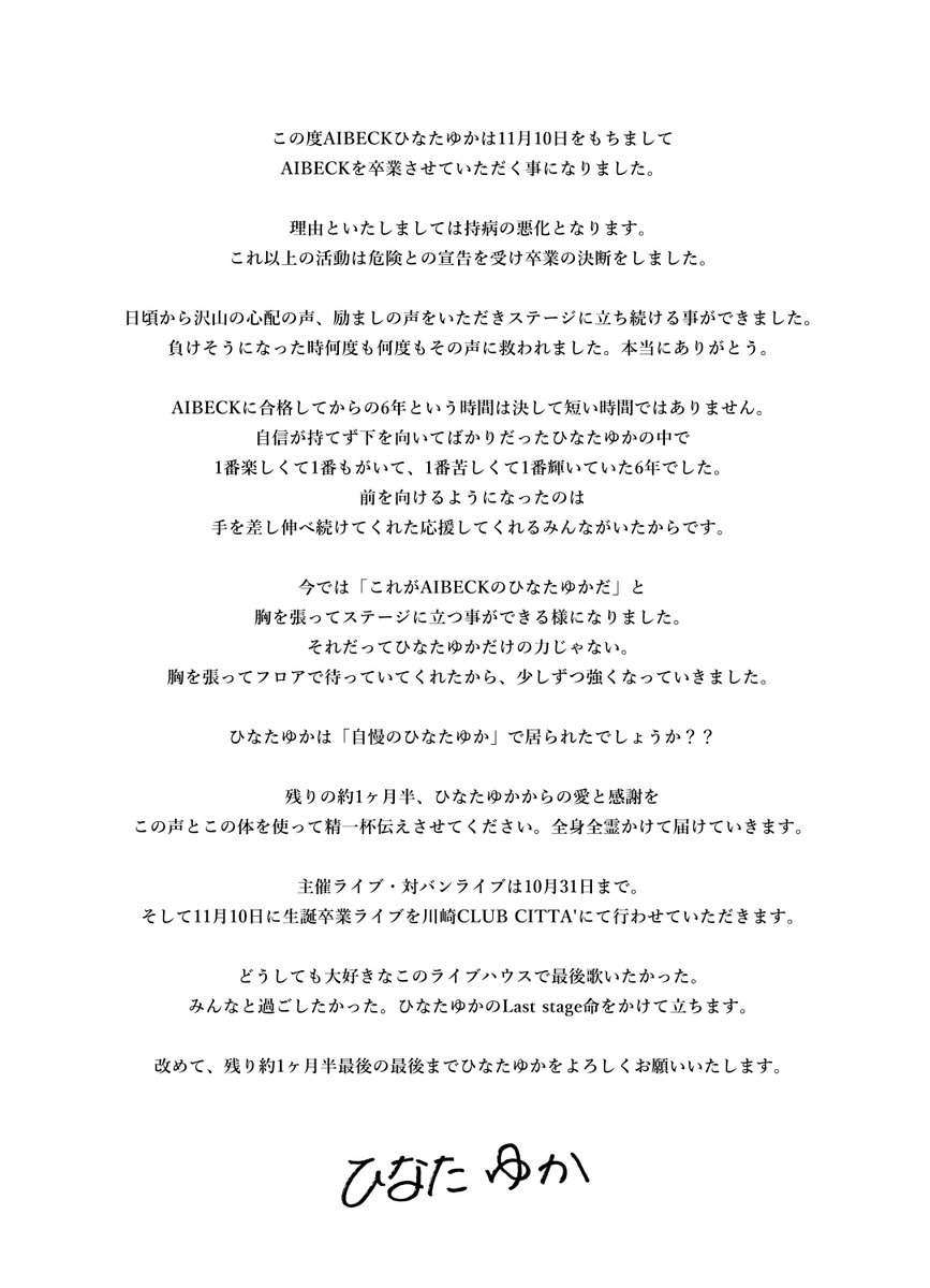 AIBECK_'s tweet photo. 【大切なお知らせ】
AIBECK・ひなたゆか
11月10日（火）をもって卒業
持病悪化により6年間の活動に幕

最後のステージは11月10日（火）
川崎CLUB CITTA’にて
「生誕卒業公演」を開催
チケットは10月2日20時より発売。

今回の卒業は、持病の悪化に伴い、これ以上の活動継続は危険であるとの医師の判断、いわゆるドクターストップを受けて決断したものです。

ひなたゆかはAIBECK加入から約6年間にわたり活動。歌やダンス、そしてライブパフォーマンスを通じてグループを支え続けてきました。

本人は卒業発表に際し

「負けそうになった時、何度も何度もみんなの声に救われました。本当にありがとう。」

と、これまで支えてくれたファンへ感謝を伝えています。

加入当初について「自信が持てず、下を向いてばかりだった」と振り返る一方、ファンからの応援を受け続ける中で

「今では『これがAIBECKのひなたゆかだ』と胸を張ってステージに立つ事ができる様になりました。」

と、6年間での自身の変化についても綴りました。

そして

「ひなたゆかだけの力じゃない。胸を張ってフロアで待っていてくれたから、少しずつ強くなっていきました。」

と、ファンとともに歩んできた6年間への想いを明かしています。

主催ライブ・対バンライブへの出演は2026年10月31日までを予定しています。

その後、AIBECKとして最後のステージとして、本人の生誕祭でもある2026年11月10日（火）に、神奈川・川崎CLUB CITTA’にて生誕卒業公演を開催します。

ひなたゆか自身が「どうしても最後に歌いたかった」と希望した会場で、約6年間のAIBECK人生を締めくくります。

本人は最後の公演に向けて

「どうしても大好きなこのライブハウスで最後歌いたかった。みんなと過ごしたかった。ひなたゆかのLast stage、命をかけて立ちます。」

とコメント。

残された約1ヶ月半についても、

「ひなたゆかからの愛と感謝を、この声とこの体を使って精一杯伝えさせてください。全身全霊かけて届けていきます。」

としています。

【AIBECK ひなたゆか 生誕卒業公演】

開催日：2026年11月10日（火）

会場：川崎 CLUB CITTA’

出演：AIBECK 
guest: coming soon

チケット発売：2026年10月2日（金）20:00〜
https://t.co/iYMUMUzDrK

公演詳細については、AIBECK公式SNSより順次発表予定です。

ひなたゆかは最後に、

「改めて、残り約1ヶ月半、最後の最後までひなたゆかをよろしくお願いいたします。」

とファンへメッセージを送っています。

AIBECKとして過ごした6年間。その最後の日となる11月10日まで、ひなたゆかはステージに立ち続けます。