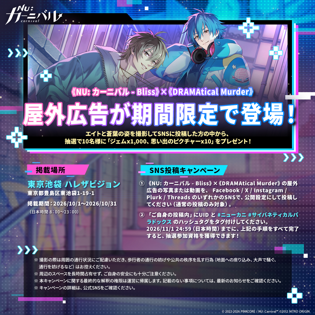 NuCarnival's tweet photo. \ 📸《NU: カーニバル - Bliss》×《DRAMAtical Murder》屋外広告が期間限定で登場！📸 /

街中に登場したエイトと蒼葉に会いに行って、このコラボ限りの特別な思い出を写真や動画に残しましょう！⚡

📍 掲載場所｜東京池袋 ハレザビジョン（東京都豊島区東池袋1-19-1）
📅 掲載期間｜2026/10/1～2026/10/31（日本時間 8：00～23：00）
⏰ イベント期間｜2026/10/1～2026/11/1 24:59（日本時間）
📝 SNS投稿キャンペーン参加方法｜
Step 1：《NU: カーニバル - Bliss》×《DRAMAtical Murder》の屋外広告の写真または動画を、 Facebook / X / Instagram / Plurk / Threads のいずれかのSNSで、公開設定にして投稿してください（通常の投稿のみ対象）。
Step 2：「ご自身の投稿内」にUID と #ニューカニ #サイバネティカルパラドックス のハッシュタグをタグ付けしてください。
2026/11/1 24:59（日本時間）までに、上記の手順をすべて完了すると、抽選参加資格を獲得できます！
上記を完了した方の中から、2026/12/1 24:59（日本時間）までに抽選で10名様に 💎 ジェムx1000、思い出のピクチャーx10  💎 をプレゼント！

⚠️ 注意事項
※1つのUIDにつき応募は1回限りとなります。UIDの記載ミスによる再配布はいたしかねます。
※アカウントおよび投稿は公開設定にしてください。当選者発表前に投稿を削除、またはアカウントを非公開にした場合は抽選対象外となります。
※コメント欄への投稿、グループ共有、ストーリーズ投稿は抽選対象外となります。
※撮影の際は周囲の通行状況にご配慮いただき、歩行者の通行の妨げや公共の秩序を乱す行為（地面への座り込み、大声で騒ぐ、通行を妨げるなど）はお控えください。
※周辺のスペースを長時間占有せず、ご自身の安全にも十分ご注意ください。
※本イベントの最終解釈権は公式に帰属します。未記載事項は最新のお知らせをご確認ください。
※ご不明な点がある場合は、こちらのフォームよりお問い合わせください 👉 https://t.co/U7znsaACnQ（カスタマーサポートが対応いたします）。

#ニューカニ #CHiRAL #ドラマダ