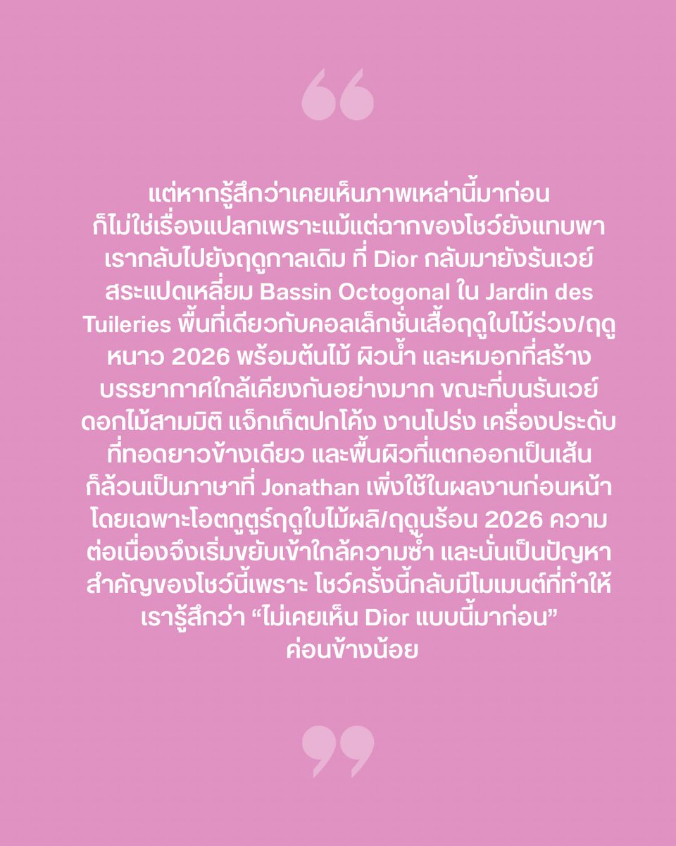 VogueThailand's tweet photo. #VogueFirstTake แม้ ‘Jonathan Anderson’ จะเคยสร้างความน่าตื่นตาจากการรื้อและประกอบสร้างรหัสของ Dior ขึ้นใหม่มาหลายคอลเล็กชั่น แต่สำหรับผลงานเสื้อผ้าสตรีประจำฤดูใบไม้ผลิ/ฤดูร้อน 2027 ความต่อเนื่องเหล่านั้นกลับเริ่มส่งสัญญาณเข้าใกล้ “ความซ้ำ” อย่างหลีกเลี่ยงไม่ได้ บรรยากาศโดยรอบยังคงวนเวียนอยู่กับรันเวย์สระแปดเหลี่ยม (Bassin Octogonal) ที่แวดล้อมด้วยต้นไม้ ผิวน้ำ และไอหมอก ซึ่งละม้ายคล้ายคลึงกับคอลเล็กชั่นเสื้อผ้าสตรีประจำฤดูใบไม้ร่วง/ฤดูหนาว 2026 จนถึงงานดอกไม้สามมิติ ชิ้นผ้าโปร่ง บาร์แจ็กเก็ตปกโค้ง ชายผ้ารุ่ย ไปจนถึงเครื่องประดับยาวข้างเดียว ทั้งหมดล้วนเป็นภาษาการดีไซน์ที่เราเพิ่งได้เห็นในผลงานโอตกูตูร์ประจำฤดูใบไม้ผลิ/ฤดูร้อน 2026 ที่ผ่านมา… 

แต่ถึงอย่างนั้นเขายังคงพิสูจน์ให้เห็นถึงทักษะชั้นครูในการเปลี่ยนความประณีตของ Dior ที่ปรากฏในคอลเล็กชั่นโอตกูตูร์สามารถสวมใส่ในชีวิตประจำวันได้มากขึ้น เราจึงยิ่งเห็นวิธีคิดของดีไซเนอร์คนนี้ชัดขึ้น เพราะสำหรับเขาเสื้อผ้าบุรุษ สตรี และโอตกูตูร์ ไม่ใช่โลกที่แยกขาดจากกัน  แต่เป็นแนวคิดที่เดินทางสลับไปมา ถูกลดทอน ขยาย รื้อและประกอบสร้างใหม่จนเหล่านี้เริ่มกลายเป็นภาษาประจำยุคของเขา ทว่าคอลเล็กชั่นนี้ก็ย้ำเตือนในเวลาเดียวกันว่า เส้นแบ่งระหว่าง “การสร้างรหัสใหม่” กับ “การทำสิ่งเดิมซ้ำ” นั้นบางเบาเพียงใด ในมุมหนึ่ง การตอกย้ำภาพเดิมอาจสะท้อนว่าเขาเริ่มค้นพบและเข้าใจอย่างถ่องแท้ว่าลูกค้ายุคปัจจุบันของ Dior ต้องการอะไร แต่ในอีกมุมหนึ่ง แม้คอลเล็กชั่นนี้จะเต็มไปด้วยงานสวยงามที่ตอบโจทย์ลูกค้า กลับมีเพียงไม่กี่โมเมนต์ที่สร้างความประหลาดใจ และท้ายที่สุดก็น่าตื่นเต้นน้อยกว่าสิ่งที่เราคาดหวังไว้จากเขา #Dior #DiorSummer27 
ภาพ: Vogue Runway
เรื่อง: Naruepanat Herunya