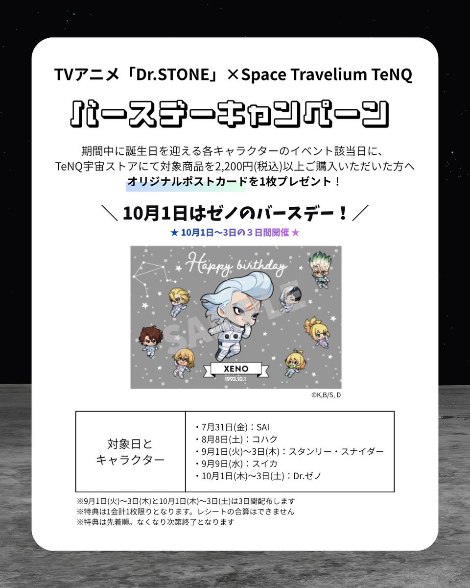 TeNQ_TDC's tweet photo. ＼ バースデーキャンペーン ／
TVアニメ「Dr.STONE」×Space Travelium #TeNQ
企画展『ROAD TO THE MOON』

10月1日はゼノのバースデー🎂
1日～3日の3日間、対象商品を税込2,200円以上ご購入頂いた方へ、オリジナルポストカードをプレゼント🚀
※先着順、なくなり次第終了

https://t.co/aLuGiibC4U https://t.co/CKieUfnrCz