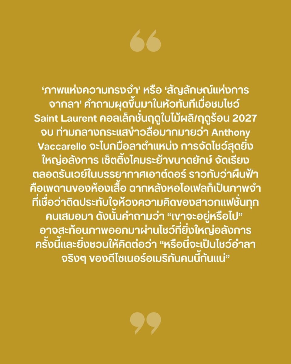 VogueThailand's tweet photo. #VogueFirstTake ‘ภาพแห่งความทรงจำ’ หรือ ‘สัญลักษณ์แห่งการจากลา’ คำถามผุดขึ้นมาในหัวทันทีเมื่อชมโชว์ Saint Laurent @YSL คอลเล็กชั่นฤดูใบไม้ผลิ/ฤดูร้อน 2027 จบ ท่ามกลางกระแสข่าวลือมากมายว่า Anthony Vaccarello จะโบกมือลาตำแหน่ง ดังนั้นเซ็ตติ้งรันเวย์โคมระย้าสีทองขนาดยักษ์ เชื่อมประสานเข้ากับฉากหลังหอไอเฟลส่องประกายยามค่ำคืน คือบทบันทึกที่อาจเป็นจดหมายอำลาที่นำเสนอพร้อมกับการสรรสร้างคอลเล็กชั่นในรูปแบบโมโนโครม ใช้สีทองเป็นสีหลักเพียงสีเดียว โดยการใช้สีทองครั้งนี้ไม่ใช่การหยิบยกโทนสีแบบตามอกตามใจแบบไร้เหตุผล ดีไซเนอร์ชาวอเมริกันอ้างอิงถึงรสนิยมความโปรดปรานของ Yves Saint Laurent ที่ชื่นชอบสีดังกล่าวเป็นพิเศษ ซึ่งเขาเคยเปรียบเปรยว่าสีทองคือสีที่เขารัก มันเป็นดั่งสีอันเปี่ยมเสน่ห์ และสะท้อนเป็นสีที่สว่องสว่างราวกับดวงอาทิตย์ เปรียบเปรยถึงผู้หญิงและความาสง่างาม ตรงจุดนี้ปรากฏชัดทั้งเรื่องโทนสีและผลงานไอคอนิกต่างๆ ตั้งแต่แจ็กเก็ตซาฟารี เสื้อเบลาส์ เทรนช์โค้ต และกระโปรงแรป ในขณะเดียวกันก็สอดผสานเข้ากับผลงานลายเซ็นของหัวเรือใหญ่คนปัจจุบัน ไล่เรียงตั้งแต่การเลือกใช้วัสดุผ้าพลิ้วไหว โครงสร้างไหล่ ไปจนถึงงานปักประดับอันเนี้ยบประณีต

ดังนั้นตลอดทั้ง 59 ลุคที่เปิดฉากด้วยสีทองส่วนใหญ่ก่อนจะปิดท้ายด้วยเซ็ตสีดำที่ถูกเปรียบเปรยว่าเป็นการดูดสีที่พลังเทียบเท่าการส่องประกายของสีทอง คือการสร้างสมดุล และรายละเอียดทั้งหมดคือการสดุดีแด่ผู้ก่อตั้ง เช่นเดียวกับการถ่ายทอดมนตร์เสน่ห์ด้วยวิสัยทัศน์ของตนเอง อนาคตของ Anthony Vaccarello ยังเป็นสิ่งไม่แน่นอนท่ามกลางข่าวลือหนาหู แต่การสร้างสรรค์โชว์ครั้งนี้มีหลายจุดที่เมื่อสร้างทฤษฎีสมคบคิดแบบฉบับโลกแฟชั่น มันเหมือนกับเราทุกคนเป็นสักขีพยานในการบอกเล่าเรื่องราวการเดินทางสู่อดีตผ่านการศึกษาอัตลักษณ์ของแบรนด์ การตีความผ่านมุมมองความร่วมสมัย การสืบสานแนวทางในอดีต ความปราถนาและความชื่นชอบส่วนตัวอันเป็นรากฐานสำคัญในการพัฒนาแบรนด์ เรื่อยมาจนถึงแนวคิดแห่งความสร้างสรรค์ที่ดีไซเนอร์ชาวอเมริกันคนนี้สรรสร้างมาเกินหลักทศวรรษ แล้วจะไม่ให้คิดได้อย่างไรว่าโชว์อันงดงามในค่ำคืนแรกของปารีสแฟชั่นวีกจะเป็น ‘จดหมายลา’ ที่สมบูรณ์แบบ #SaintLaurent #YSL #YvesSaintLaurent 

ตามไปอ่านบทความ ‘VOGUE FIRST TAKE | Saint Laurent SS27 กับสีทองอร่าม เสน่ห์การย้อนดีต และอาจเป็นจดหมายจากลา’ แบบเต็มๆ ได้แล้วที่ https://t.co/1cMfBY6thv

เรื่อง: นาทนาม ไวยหงษ์
ภาพ: Vogue Runway / Courtesy of Saint Laurent