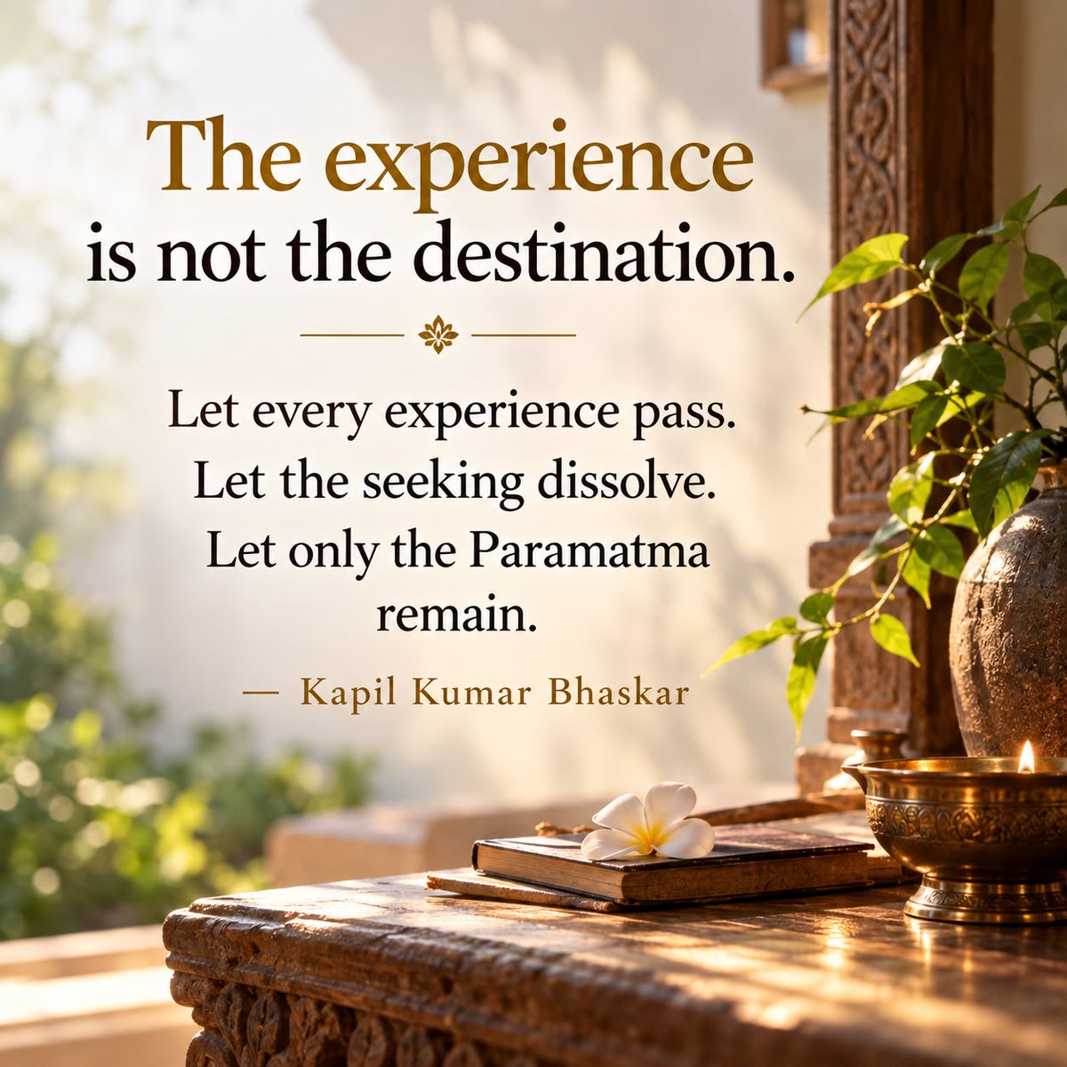 KapilTransforms's tweet photo. The Experience Is Not the Destination

Spiritual experiences, extraordinary states and even Siddhis may arise on the spiritual journey. They are signs of progress, not the destination.

The seeker must learn to witness them without attachment, for the moment we begin to chase experiences, we lose sight of what truly matters.

The ultimate goal of Sadhana is not to attain something extraordinary, but to transcend the very desire for attainment.

Let every experience pass. Let the seeking dissolve. Let only the Paramatma remain.

— Kapil Kumar Bhaskar