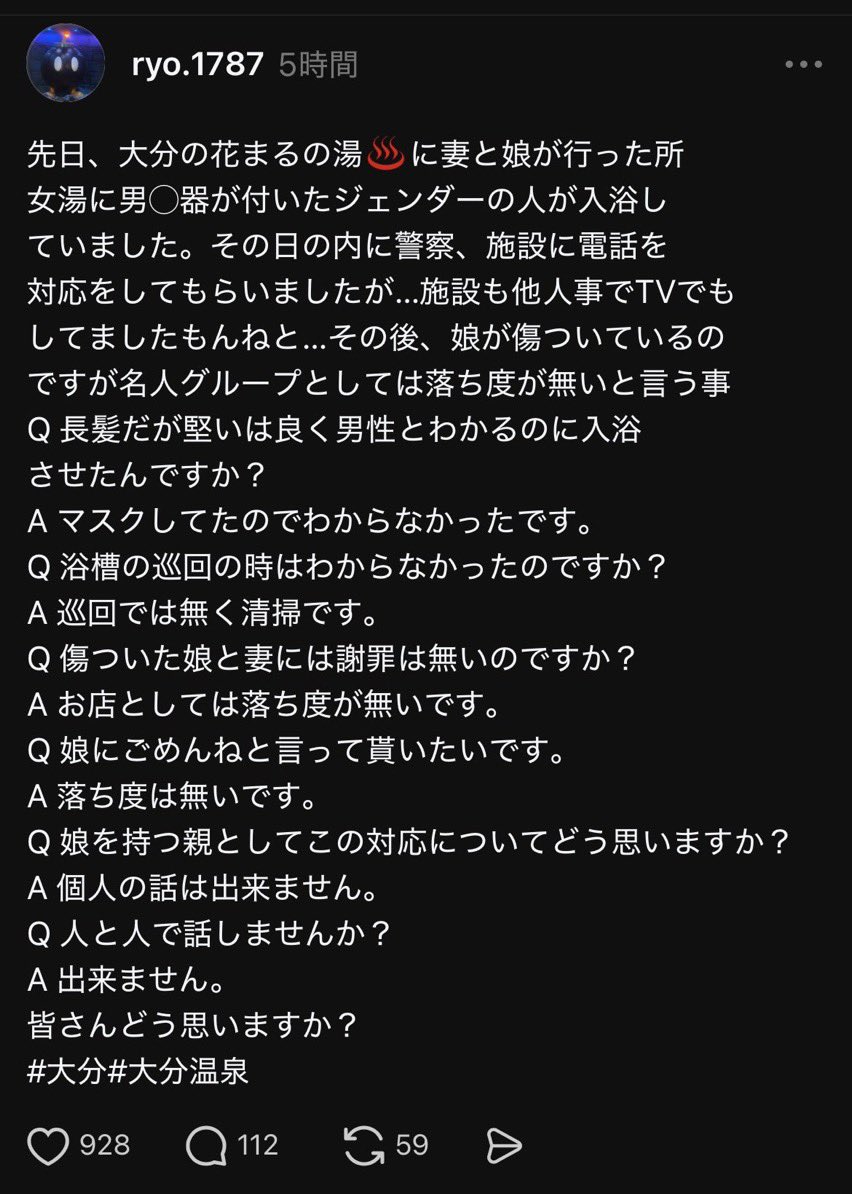 Izumi_Sunagawa's tweet photo. これが本当なら、あまりにも酷い対応だと思う。

大分の温泉施設で、妻と娘が女湯に入ったところ、男性器のあるジェンダー男が入浴していたという。

家族が警察や施設に対応を求めても、施設側は「落ち度はない」の一点張り。

「娘にごめんと言ってもらいたい」という親の問いにも「落ち度はない」のみ。

さらに「親としてこの対応をどう思うか」と聞かれても、
「個人の話はできません」
「人と人で話しません」
と回答。

「多様性」よりも、そこで実際に利用する女性や子どもの安心を最優先に考えるべきだろ。
