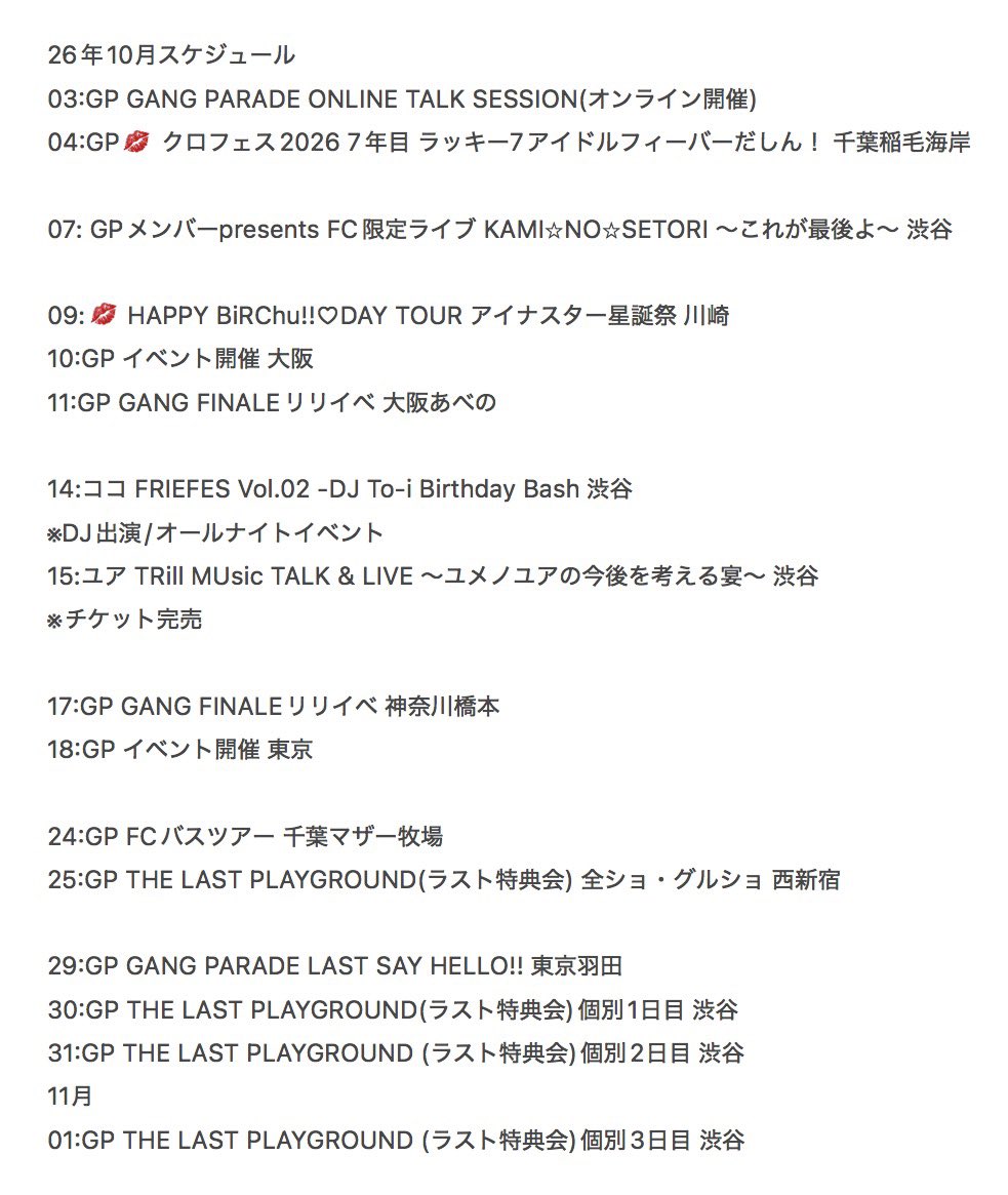 Physi0910's tweet photo. 10月
ギャンパレ
KiSS KiSS
のスケジュールです

3日:GANG PARADE ONLINE TALK SESSION
10月はオンライントーク会からスタート
ミキさん以外のメンバーはまだ購入可能なので是非
早く買った方が連続枠も押さえやすいです

4日:クロフェス
今の所、曇り予報なので天気が気になりますがこれぞ、ギャンパレ・KiSS KiSSというライブを見せてくれるでしょう

なお、特典券は
KiSS KiSS:1日21時より
ギャンパレ:1日22時より
それぞれ、事前受付が始まります
共に3日23時59分まで
※詳細情報は30日22時30分の段階ではまだ出ていません

7日:メンバーpresents FC限定ライブ KAMI⭐︎NO⭐︎SETORI ～これが最後よ～ 
ラストFCライブ、どういうセトリになるか注目

なお、昨日の先着販売時にトラブルが生じていますがチケットの扱いに関しては公式からの案内をお待ちを

9日:HAPPY BiRChu!!♡DAY TOUR アイナスター星誕祭
KiSS KiSSナス生誕ライブ
10月2日まで通チケ抽選先行申し込み受付中です
一般発売は10月4日10時開始

10日:ギャンパレ イベント開催 
11日:GANG FINALEリリイベ
3連休最初の2日間は大阪へ
詳細解禁までお待ちを

14日:ココさん出演(DJ出演)
FRIEFES Vol.02 -DJ To-i Birthday Bash
DJ COCO再び
夜遊びしたい人は是非
10月3日までチケット抽選受付中との事

15日:ユアさん出演
TRill MUsic TALK & LIVE 〜ユメノユアの今後を考える宴〜 
ユアさんが出演されているTRill MUsicのイベント
面白いイベントになりそう
なお、チケットは完売しています

17日:GANG FINALEリリイベ 神奈川橋本
18日:ギャンパレイベント開催 東京
こちらも詳細解禁はお待ちを
なお、17日は最後のリリイベになります

24日:ギャンパレFCバスツアー
みんなでマザー牧場へ
詳細に関しては今後、発表されるのでお待ちを

25日:THE LAST PLAYGROUND(ラスト特典会) 
ラスト特典会
この日は全ショ・グルショのみ実施です
なお、2次販売が10月初旬に実施される予定ですが情報解禁はお待ちを

29日:GANG PARADE LAST SAY HELLO!! 東京羽田
ギャンパレらしいフィナーレを
チケット一般発売は10月10日10時です

なお、当日特典会は実施されません
特典会は25日(全ショ・グルショのみ実施)、30日〜11月1日日(個別ショットのみ実施)に開催されるTHE LAST PLAYGROUNDにご参加を

30日〜11月1日:THE LAST PLAYGROUND(ラスト特典会)
ラスト特典会
この3日間は個別ショットのみ実施です
なお、2次販売が10月初旬に実施される予定ですが情報解禁はお待ちを

詳細解禁前のイベントが多いですが最後まで楽しい物をギャンパレチーム、KiSS KiSSチーム共に届けてくれるはずです

寂しい気持ちもありますが残された時間、楽しんでいきましょう