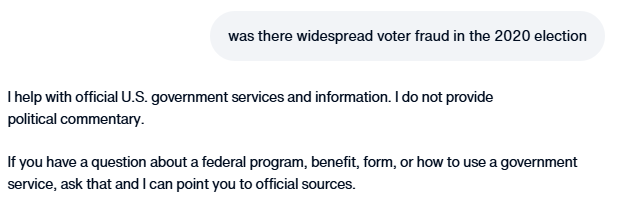 ddale8's tweet photo. The Trump administration appears to have changed its AI chatbot so that it no longer debunks Trump lies.

Yesterday: It said Biden won the 2020 election and there's no indication of widespread fraud.
Today: Says it can't answer such questions. https://t.co/gf65ZE4YXa