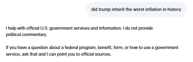 ddale8's tweet photo. Yesterday: Trump administration chatbot says it's not true that Trump inherited the worst inflation in history.
Today: Says it can't answer such questions.

It's the same for numerous other topics. Notably, its accurate answers yesterday relied on official federal information. https://t.co/QMpfcP3C5p