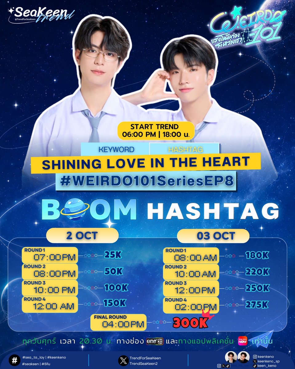 TrendForSeaKeen's tweet photo. 📈#SeaKeenTrendSchedule
❤︎𓂃 #sea_ta_lay | #keenkeno 𓂃❤︎
#SeaKeen #ซีคีน

𝗪𝗘𝗜𝗥𝗗𝗢-𝟭𝟬𝟭 แรงโน้มถ่วงระหว่างเรา 𝗘𝗣𝟴

🗓️ 25 SEP 2026
⏰ Showtime 08:30 PM | 20:30 น.
📺 รับชมทาง ช่อง one31 | TrueVisions NOW 

Keyword & Hashtag
🔑 SHINING LOVE IN THE HEART
#️⃣ WEIRDO101SeriesEP8

📈 Start Trend 06:00 PM | 18:00 น.
🌟 𝗚𝗼𝗮𝗹 : 𝟯𝟬𝟬𝗞 🌟

🚨 เตรียมตัวให้พร้อม!
ทุก Round ช่วยกัน BOOM ให้สุดแรง 🚀

💥 𝗕𝗢𝗢𝗠 𝗛𝗔𝗦𝗛𝗧𝗔𝗚 💥

🗓️ 2 OCT 2026
🔥 ROUND 1 — 07.00 PM
🔥 ROUND 2 — 08.00 PM
🔥 ROUND 3 — 10.00 PM
🔥 ROUND 4 — 12.00 AM

🗓️ 3 OCT 2026
🔥 ROUND 1 — 08.00 AM
🔥 ROUND 2 — 10.00 AM
🔥 ROUND 3 — 12.00 PM
🔥 ROUND 4 — 02.00 PM
🔥 FINAL ROUND  — 04.00 PM