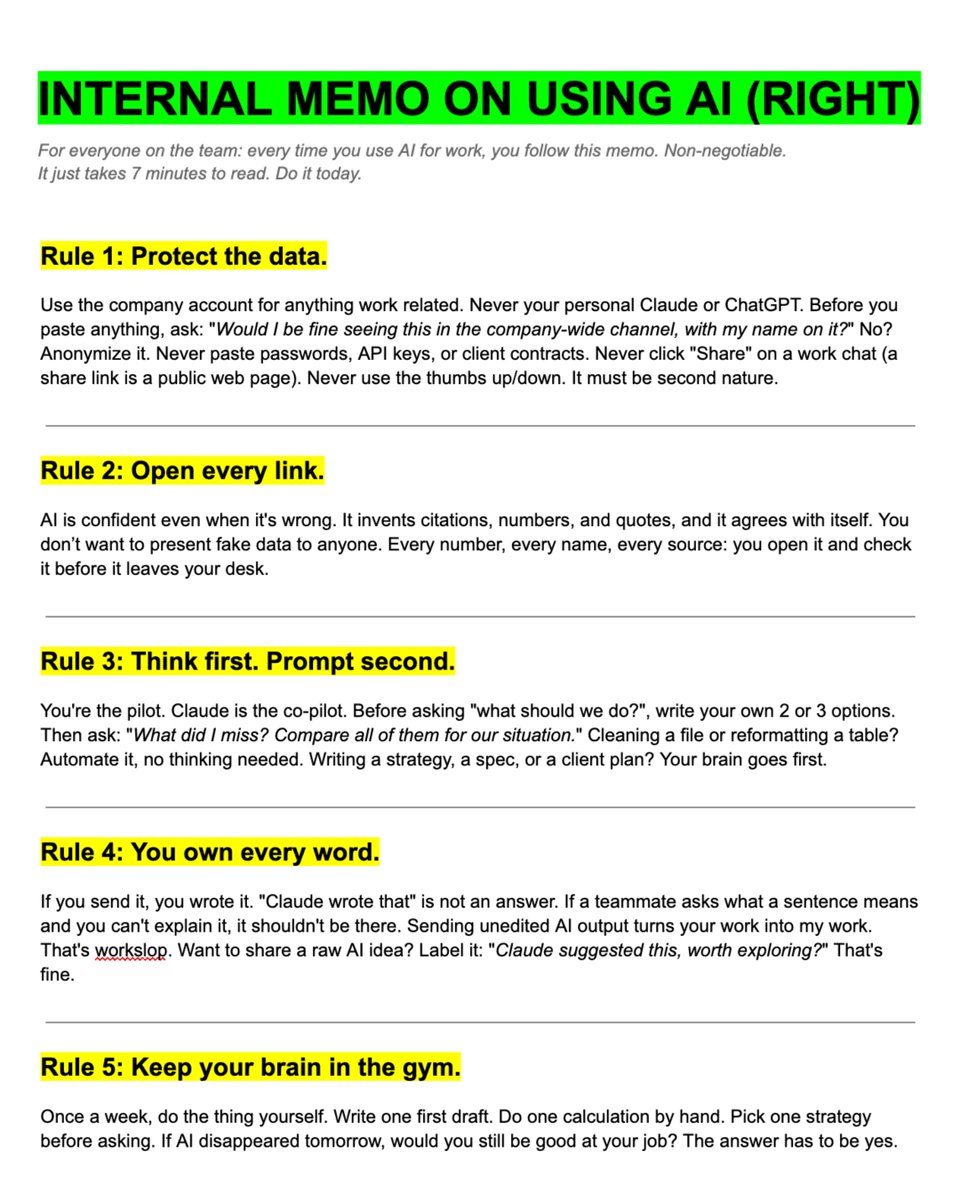 rubenhassid's tweet photo. It's crazy how every company "uses AI" but nobody tells their team how to use it. So I wrote this memo for my team as a non-negotiable instruction:

-------
> I couldn't fit everything in one image.
> I shared the rest here: https://t.co/psB7XxAv8w.
-------

Rule 1. Protect the data. Before you paste anything.

☑ Ask: "Would I be fine seeing this in the company-wide channel, with my name on it?"
☑ No? Swap names for roles. "Sarah at Acme" becomes "the client."
☑ Never click thumbs up/down on a work chat.
☑ Never click "Share" on a work chat.

Never click the 'thumb" button; it sends that chat to train the model. 

Rule 2. Open every link.

☑ Every number, every name, every source.
☑ You shouldn't be the person responsible for presenting fake data to the team and to clients, just because you were lazy enough to double-check the source.

Rule 3. Use your brain first. Then prompt:

☑ Write your own 3 options before opening any AI.
☑ Maybe after then: "What did I miss? Compare all of them for our situation."
☑ Never end a prompt with "right?" or "maybe?"

Rule 4. Claude won't be accountable. You will be.

☑ If you send anything, you wrote it.
☑ Can't explain a sentence yourself? Not worth sharing.
☑ Raw AI idea? Better to label it: "Claude suggested this, worth exploring?"

Unedited AI output turns your work into my work. I'm not your proofreader. DOn't make my life difficult.

Rule 5. Go to brain gym.

☑ Once a day, write one first draft yourself.
☑ Do one calculation by hand.
☑ Make one decision before asking. 

It's not that hard. You used to do it before ChatGPT 3 years ago. Don't lose your intelligence to AI for short-term laziness and efficiency.

Rule 6. Don't connect everything.

☑ A connector can read your whole inbox, your whole Drive, your whole Slack. Most of them you'll never use. 
☑ Connect only what it worth, read-only when possible. 
☑ Never plug a work account into a personal AI account. 

Review what's connected once a month. If you are still unsure? Ask me first.

Rule 7. Treat Claude like someone who joined yesterday.

☑ It doesn't know our clients, our jargon, or what happened in Tuesday's meeting. Tell it. ☑ Send the screenshot instead of retyping the numbers. 
☑ Tell it to look around first: "Before you start, open every email, doc, and tab that could be relevant." 

Claude feels dumb halfway through? Open a new chat. Every time.

Rule 8. Shorter wins.

☑ You write once. The team reads 10 times. If a 2-line prompt made a 2-page doc, send the 2 lines instead. 
☑ Do not use AI for everything. You are smart enough to do the micro tasks faster than AI. 

Nobody should receive these AI patterns: "Here's the thing," "It's not X, it's Y," "delve," "seamless," a pile of em dashes, a pep-talk ending. 

Rule 9. Ask once. Ask right.

☑ Give the goal, the context, and what "done" looks like. 
☑ Delete "think step by step." It already thinks.

----

All of this, but I would still rather read the recent 5 articles at https://t.co/psB7XxAv8w.