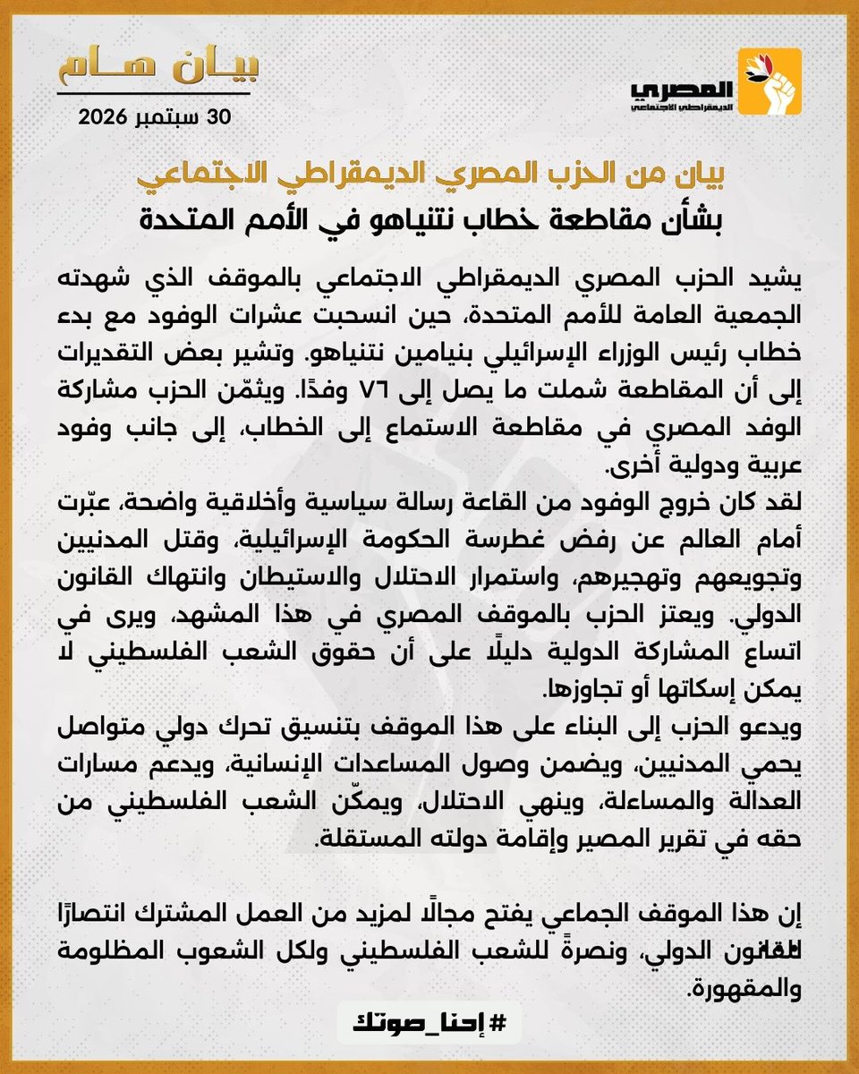 egysdp's tweet photo. #بيان من الحزب المصري الديمقراطي الاجتماعي بشأن مقاطعة خطاب نتنياهو في الأمم المتحدة

يشيد الحزب المصري الديمقراطي الاجتماعي بالموقف الذي شهدته الجمعية العامة للأمم المتحدة، حين انسحبت عشرات الوفود مع بدء خطاب رئيس الوزراء الإسرائيلي بنيامين نتنياهو. وتشير بعض التقديرات إلى أن المقاطعة شملت ما يصل إلى ٧٦ وفدًا. ويثمّن الحزب مشاركة الوفد المصري في مقاطعة الاستماع إلى الخطاب، إلى جانب وفود عربية ودولية أخرى.
لقد كان خروج الوفود من القاعة رسالة سياسية وأخلاقية واضحة، عبّرت أمام العالم عن رفض غطرسة الحكومة الإسرائيلية، وقتل المدنيين وتجويعهم وتهجيرهم، واستمرار الاحتلال والاستيطان وانتهاك القانون الدولي. ويعتز الحزب بالموقف المصري في هذا المشهد، ويرى في اتساع المشاركة الدولية دليلًا على أن حقوق الشعب الفلسطيني لا يمكن إسكاتها أو تجاوزها.
ويدعو الحزب إلى البناء على هذا الموقف بتنسيق تحرك دولي متواصل يحمي المدنيين، ويضمن وصول المساعدات الإنسانية، ويدعم مسارات العدالة والمساءلة، وينهي الاحتلال، ويمكّن الشعب الفلسطيني من حقه في تقرير المصير وإقامة دولته المستقلة.

إن هذا الموقف الجماعي يفتح مجالًا لمزيد من العمل المشترك انتصارًا للقانون الدولي، ونصرةً للشعب الفلسطيني ولكل الشعوب المظلومة والمقهورة.
#الحزب_المصري_الديمقراطي_الاجتماعي #احناصوتك
