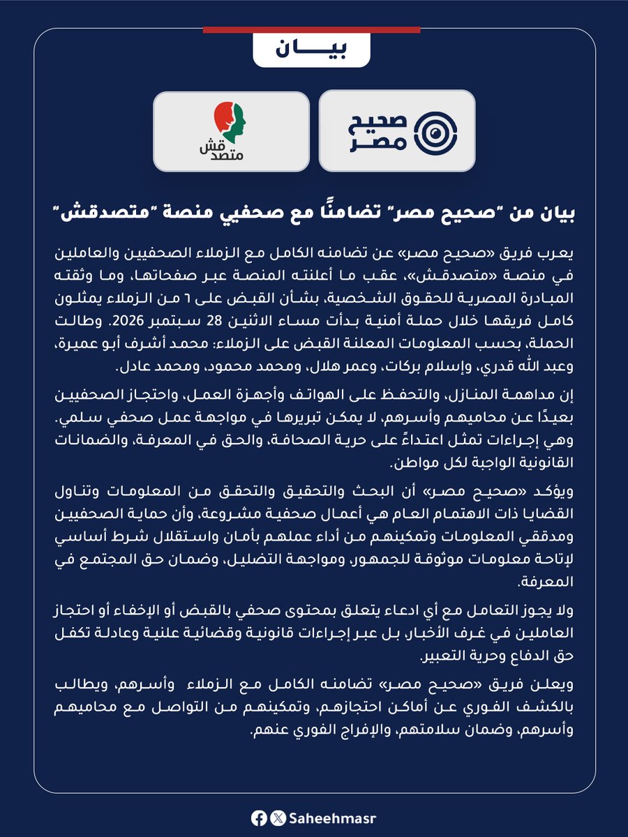 SaheehMasr's tweet photo. 🔴 يعرب فريق «صحيح مصر» عن تضامنه الكامل مع الزملاء الصحفيين والعاملين في منصة «متصدقش»، عقب ما أعلنته المنصة عبر صفحاتها، وما وثقته المبادرة المصرية للحقوق الشخصية، بشأن القبض على ٦ من الزملاء يمثلون كامل فريقها خلال حملة أمنية بدأت مساء الاثنين 28 سبتمبر 2026. وطالت الحملة، بحسب المعلومات المعلنة القبض على الزملاء: محمد أشرف أبو عميرة، وعبد الله قدري، وإسلام بركات، وعمر هلال، ومحمد محمود، ومحمد عادل.

إن مداهمة المنازل، والتحفظ على الهواتف وأجهزة العمل، واحتجاز الصحفيين بعيدًا عن محاميهم وأسرهم، لا يمكن تبريرها في مواجهة عمل صحفي سلمي. وهي إجراءات تمثل اعتداءً على حرية الصحافة، والحق في المعرفة، والضمانات القانونية الواجبة لكل مواطن.

ويؤكد «#صحيح_مصر» أن البحث والتحقيق والتحقق من المعلومات وتناول القضايا ذات الاهتمام العام هي أعمال صحفية مشروعة، وأن حماية الصحفيين ومدققي المعلومات وتمكينهم من أداء عملهم بأمان واستقلال شرط أساسي لإتاحة معلومات موثوقة للجمهور، ومواجهة التضليل، وضمان حق المجتمع في المعرفة.

ولا يجوز التعامل مع أي ادعاء يتعلق بمحتوى صحفي بالقبض أو الإخفاء أو احتجاز العاملين في غرف الأخبار، بل عبر إجراءات قانونية وقضائية علنية وعادلة تكفل حق الدفاع وحرية التعبير.

ويعلن فريق «صحيح مصر» تضامنه الكامل مع الزملاء  وأسرهم، ويطالب بالكشف الفوري عن أماكن احتجازهم، وتمكينهم من التواصل مع محاميهم وأسرهم، وضمان سلامتهم، والإفراج الفوري عنهم.

@matsda2sh 

#صحيح_مصر