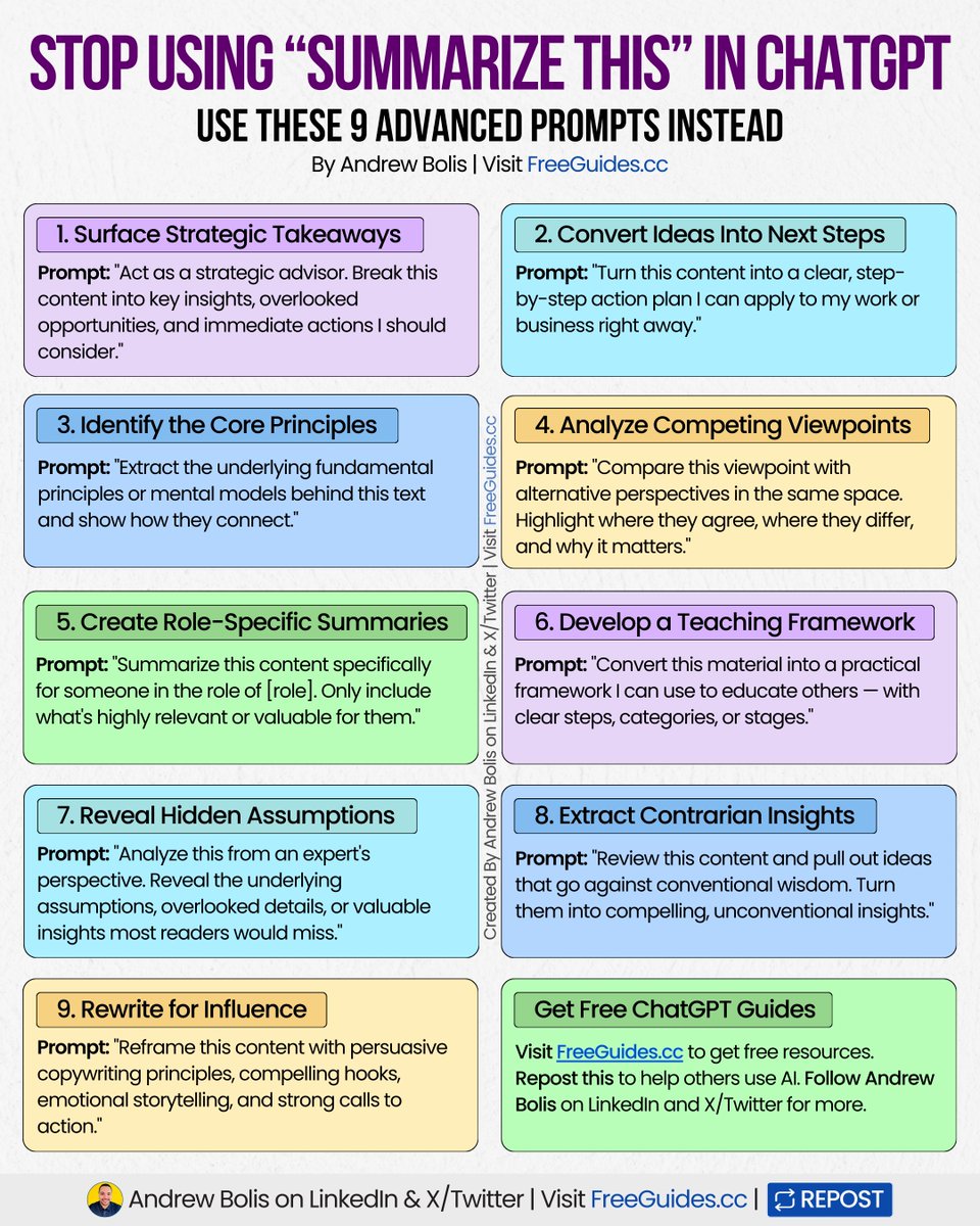 AndrewBolis's tweet photo. Stop asking ChatGPT to summarize content.

Use these 9 prompts to extract strategies, build frameworks, and find insights:

[ 🔖 bookmark this post for later ]

1. Surface Strategic Takeaways

Prompt: "Act as a strategic advisor. Break this content into key insights, overlooked opportunities, and immediate actions I should consider."

2. Convert Ideas Into Next Steps

Prompt: "Turn this content into a clear, step-by-step action plan I can apply to my work or business right away."

3. Identify the Core Principles

Prompt: "Extract the underlying fundamental principles or mental models behind this text and show how they connect."

4. Analyze Competing Viewpoints

Prompt: "Compare this viewpoint with alternative perspectives in the same space. Highlight where they agree, where they differ, and why it matters."

5. Create Role-Specific Summaries

Prompt: "Summarize this content specifically for someone in the role of [role]. Only include what's highly relevant or valuable for them."

6. Develop a Teaching Framework

Prompt: "Convert this material into a practical framework I can use to educate others — with clear steps, categories, or stages."

7. Reveal Hidden Assumptions

Prompt: "Analyze this from an expert's perspective. Reveal the underlying assumptions, overlooked details, or valuable insights most readers would miss."

8. Extract Contrarian Insights

Prompt: "Review this content and pull out ideas that go against conventional wisdom. Turn them into compelling, unconventional insights."

9. Rewrite for Influence

Prompt: "Reframe this content with persuasive copywriting principles, compelling hooks, emotional storytelling, and strong calls to action."

ChatGPT works best when you treat it like a thinking assistant.

Stop settling for basic summaries and start extracting real value.

📌 Get Advanced ChatGPT Guide (free): https://t.co/kOBWfKrBaX

👉 Follow me @AndrewBolis for more and 🔄 Repost this to help others use AI