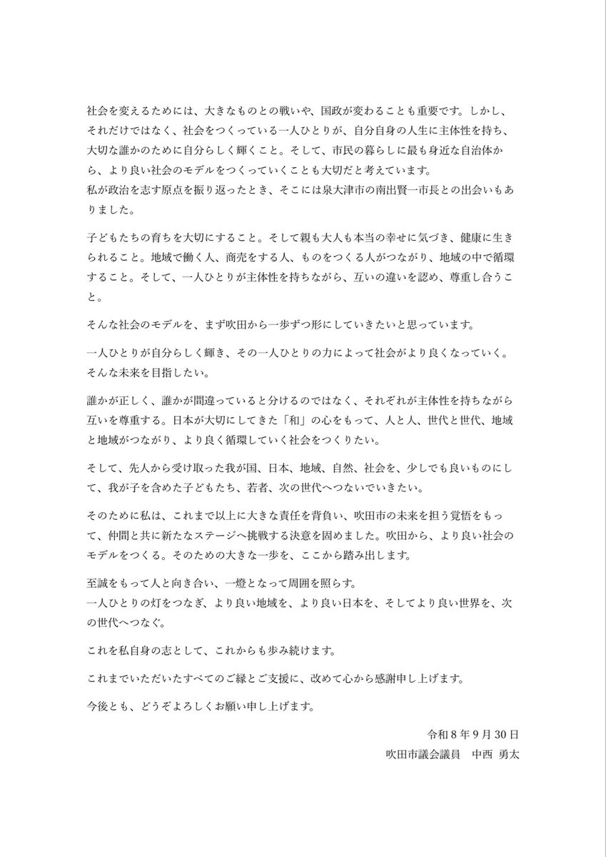 yutanteam's tweet photo. 参政党離党と今後の活動について

このたび私は、令和8年9月30日付で参政党に離党届を提出し、承認いただきました。また、次期統一地方選挙に向けた参政党への公認申請についても取り下げ、吹田市議会での所属会派を「吹田党」として、新たな一歩を踏み出すことを決意いたしました。

今回の決断に至るまで、日頃からお世話になっている方々とご相談を重ねてまいりました。多くの方に親身になってご相談いただけることへの感謝を改めて感じるとともに、「自分は何のために政治をしているのか」「これから何を大切にして生きていくのか」を何度も自分自身に問い、最終的には自らの責任で、この道を選ぶことを決めました。

私は、参政党で歩んできたことにも誇りを持っています。
参政党の議員が誕生する前から活動を共にし、党活動を通じて、本当に多くの方々と出会いました。たくさんの経験と学びの機会をいただきました。今の私があるのも、そこでいただいたご縁と経験があったからこそです。支えてくださった皆様、共に活動してきた皆様に、心から感謝しています。
今回の決断は、誰かを批判するためのものでも、これまでの歩みを否定するものでもありません。これまで大切にしてきた理念を、自分自身の責任でさらに実践していくための選択です。

私は政治家になる前、脳神経外科医として、一人ひとりの患者様がその人らしく輝ける人生を守るために必死に働いていました。そんな私が政治を「我が事」として考える大きなきっかけとなったのが、コロナ禍での経験でした。
未知の感染症を前に、多くの方がそれぞれの立場で「良かれ」と思い、大切な人を守ろうと行動していました。だからこそ、誰かが悪かったと言いたいわけではありません。一方で、医師として、そして父親として、「私たちは何を守るために生きているのか」という問いを強く持つようになりました。
感染症から命を守ることも大切です。同時に、子どもたちが人の顔を見て、笑い、触れ合い、愛情を受け取り、人との関係の中で育っていくことは私たちが最も大切にすべきことの一つです。社会には、一つの価値だけでは答えを出せない課題があります。政策や制度の先にいる「人」を見失わず、我が子を含めた子どもたちが生きる社会そのものをより良くしたい。必死に働いていても、このままでは我が子の人生さえ守れないかもしれない。その思いが、私が政治の世界に入った原点です。

そして今、私は改めて考えています。
社会を変えるためには、大きなものとの戦いや、国政が変わることも重要です。しかし、それだけではなく、社会をつくっている一人ひとりが、自分自身の人生に主体性を持ち、大切な誰かのために自分らしく輝くこと。そして、市民の暮らしに最も身近な自治体から、より良い社会のモデルをつくっていくことも大切だと考えています。
私が政治を志す原点を振り返ったとき、そこには泉大津市の南出賢一市長との出会いもありました。

子どもたちの育ちを大切にすること。そして親も大人も本当の幸せに気づき、健康に生きられること。地域で働く人、商売をする人、ものをつくる人がつながり、地域の中で循環すること。そして、一人ひとりが主体性を持ちながら、互いの違いを認め、尊重し合うこと。
そんな社会のモデルを、まず吹田から一歩ずつ形にしていきたいと思っています。

一人ひとりが自分らしく輝き、その一人ひとりの力によって社会がより良くなっていく。そんな未来を目指したい。
誰かが正しく、誰かが間違っていると分けるのではなく、それぞれが主体性を持ちながら互いを尊重する。日本が大切にしてきた「和」の心をもって、人と人、世代と世代、地域と地域がつながり、より良く循環していく社会をつくりたい。
そして、先人から受け取った我が国、日本、地域、自然、社会を、少しでも良いものにして、我が子を含めた子どもたち、若者、次の世代へつないでいきたい。

そのために私は、これまで以上に大きな責任を背負い、吹田市の未来を担う覚悟をもって、仲間と共に新たなステージへ挑戦する決意を固めました。吹田から、より良い社会のモデルをつくる。そのための大きな一歩を、ここから踏み出します。

至誠をもって人と向き合い、一燈となって周囲を照らす。
一人ひとりの灯をつなぎ、より良い地域を、より良い日本を、そしてより良い世界を、次の世代へつなぐ。
これを私自身の志として、これからも歩み続けます。

これまでいただいたすべてのご縁とご支援に、改めて心から感謝申し上げます。
今後とも、どうぞよろしくお願い申し上げます。

令和8年9月30日
吹田市議会議員　中西 勇太