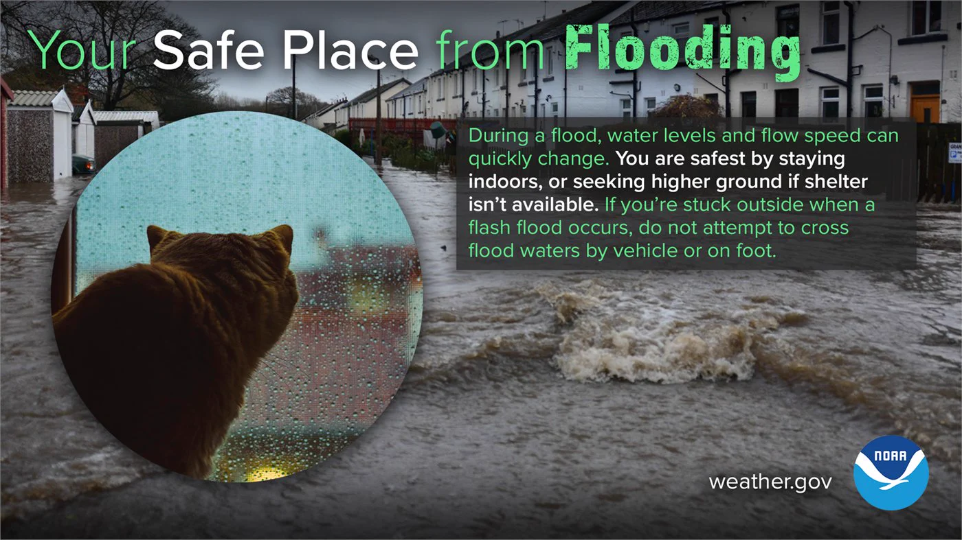Your safe place from flooding. During a flood, water levels and flow speed can quickly change. You are safest by staying indoors, or seeking higher ground if shelter isn't available. If you're stuck outside when a flash flood occurs, do not attempt to cross flood waters by vehicle or on foot.