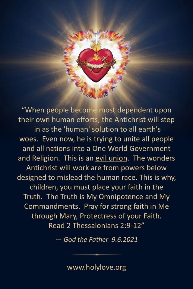 FGenteroyJr's tweet photo. I STAND READY TO PROTECT YOU AND PROVIDE FOR YOU

"I have come tonight to draw each of you deeper into the Flame of Divine Love - the Chambers of Our United Hearts - for I stand ready to protect you and provide for you. Come to Me, then, and do not hold back out of fear or anxiety or pride. Surrender to Me everything, all situations and people in your lives, and allow My Mother's grace to work."
- Jesus 9.29.2003

THE SOUL UNDER ATTACK CAN EVEN SAY, IN THE NAME OF HOLY LOVE - LEAVE!

"I have come once again to help people in their quest for discernment. Realize that Satan easily slips into the guise of righteousness, worthy of belief and full of false accusations and promises and lies. But there is one virtue that he cannot feign, and that is Holy Love. It is impossible for pure evil to pretend to love God and neighbor. Therefore, Holy Love must be your barometer of Truth in any discernment. The soul under attack can even say, 'In the name of Holy Love - leave!' Satan will flee, for Holy Love is the Immaculate Heart of Mary."
- St. Michael 9.29.2010

ON MY SHIELD YOU SEE THE SYMBOL OF THE UNITED HEARTS. - SATAN FEARS THIS SYMBOL - MAKE IT KNOWN

"Years ago, I told you that as much power as God has given me, I am completely helpless in the face of man's free will. This is still true and always will be. God is the respecter of free will choice. This is why it is so important that free will is formed in and guided by the Truth. The Truth upholds and respects the Ten Commandments and, consequently, human dignity. Today's culture reflects the moral degeneration of bad free will choices. I am always ready to help any soul to vanquish the enemy of his salvation. I am the strength this generation needs to overcome the rebellious spirit which promotes untruth. On my Shield you see the Symbol of the United Hearts. It is the spiritual journey through the Chambers of the United Hearts that triumphs over the evil of untruth in souls. Satan fears this Symbol. Make it known."
- St. Michael 9.20.2013

THOSE THAT WAIT FOR SIGNS AND CERTAIN PHENOMENA TO TAKE PLACE BEFORE THEY BELIEVE AND CONVERT, MAY WAIT TOO LONG

Our Lady comes as Our Lady of Guadalupe. St. Michael comes before Her in a fiery light. Then he disappears. Our Lady is holding the Infant Jesus today. She says: "Praise be to Jesus. My little angel. I come to invite My children to understand that every affliction in the world, whether it is illness, natural calamity, war or any other, is the direct result of man's infidelity to God. When the innocent suffer, it is to bring the wicked to cast themselves upon the Mercy of God. Your prayer that souls recognize God's place in their lives is a good prayer and one My Son will shed mercy upon. Those that wait for signs and certain phenomena to take place before they believe and convert, may wait too long. Each one needs to find his conversion in the grace of the present moment with a full complement of oil in his lamps. Pray that people realize the value of a soul and the length and breadth of eternity." [ I see a roaring fire in front of Our Lady. It moves towards me. The light surrounding Blessed Mother seems to extinguish it. Then I see a rolling meadow. I see myself as a little girl walking hand in hand with Jesus.] She continues: "Souls choose for themselves salvation or perdition, just as they choose the fate of the world. Continue to pray, pray, pray." She leaves.
- Our Lady of Guadalupe 9.29.1995

HIGHLIGHT MESSAGES FOR THE DAY

St. Michael came as all light except for his blue eyes. He said, "I am Michael, the precursor of grace. I am here to tell you what is about to spring forth will bear much fruit and many graces." I asked him for a Scripture passage. He told me, "Look in Acts, Chapter 17." The Scripture opened automatically to this passage because it was marked with some rose petals and a picture of one of the Medjugorje visionaries speaking at Our Lady of Lourdes Shrine.
- St. Michael 9.29.1993