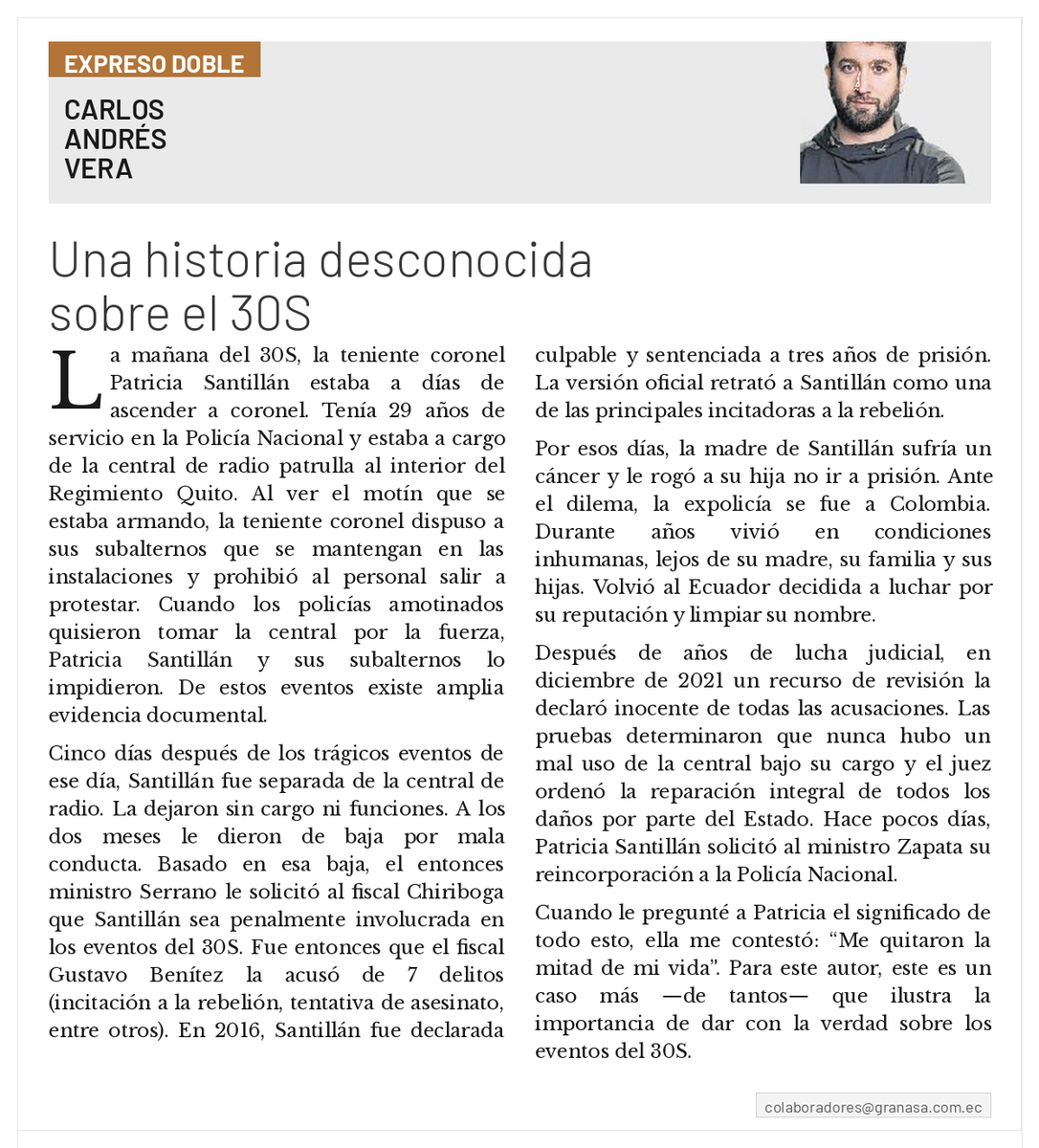 Polificcion's tweet photo. Publicado en @Expresoec, Septiembre de 2022. 
"Una historia desconocida sobre el 30S". 

La mañana del 30S, la teniente coronel Patricia Santillán estaba a días de ascender a coronel. Tenía 29 años de servicio en la Policía Nacional y estaba a cargo de la central de radio patrulla al interior del Regimiento Quito. Al ver el motín que se estaba armando, la teniente coronel dispuso a sus subalternos que se mantengan en las instalaciones y prohibió al personal salir a protestar. Cuando los policías amotinados quisieron tomar la central por la fuerza, Patricia Santillán y sus subalternos lo impidieron. De estos eventos existe amplia evidencia documental.

Cinco días después de los trágicos eventos de ese día, Santillán fue separada de la central de radio. La dejaron sin cargo ni funciones. A los dos meses le dieron de baja por mala conducta. Basado en esa baja, el entonces ministro Serrano le solicitó al fiscal Chiriboga que Santillán sea penalmente involucrada en los eventos del 30S. Fue entonces que el fiscal Gustavo Benítez la acusó de 7 delitos (incitación a la rebelión, tentativa de asesinato, entre otros). En 2016, Santillán fue declarada culpable y sentenciada a tres años de prisión. La versión oficial retrató a Santillán como una de las principales incitadoras a la rebelión.

Por esos días, la madre de Santillán sufría un cáncer y le rogó a su hija no ir a prisión. Ante el dilema, la expolicía se fue a Colombia. Durante años vivió en condiciones inhumanas, lejos de su madre, su familia y sus hijas. Volvió al Ecuador decidida a luchar por su reputación y limpiar su nombre.

Después de años de lucha judicial, en diciembre de 2021 un recurso de revisión la declaró inocente de todas las acusaciones. Las pruebas determinaron que nunca hubo un mal uso de la central bajo su cargo y el juez ordenó la reparación integral de todos los daños por parte del Estado. Hace pocos días, Patricia Santillán solicitó al ministro Zapata su reincorporación a la Policía Nacional.

Cuando le pregunté a Patricia el significado de todo esto, ella me contestó: “Me quitaron la mitad de mi vida”. Para este autor, este es un caso más —de tantos— que ilustra la importancia de dar con la verdad sobre los eventos del 30S.