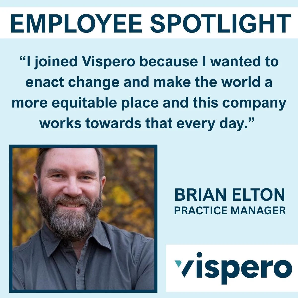Employee Spotlight. “I joined Vispero because I wanted to enact change and make the world a more equitable place and this company works towards that every day.” Brian Elton (pictured; Brian is standing outside with orange and yellow leaves behind him.) Practice Manager. Vispero.