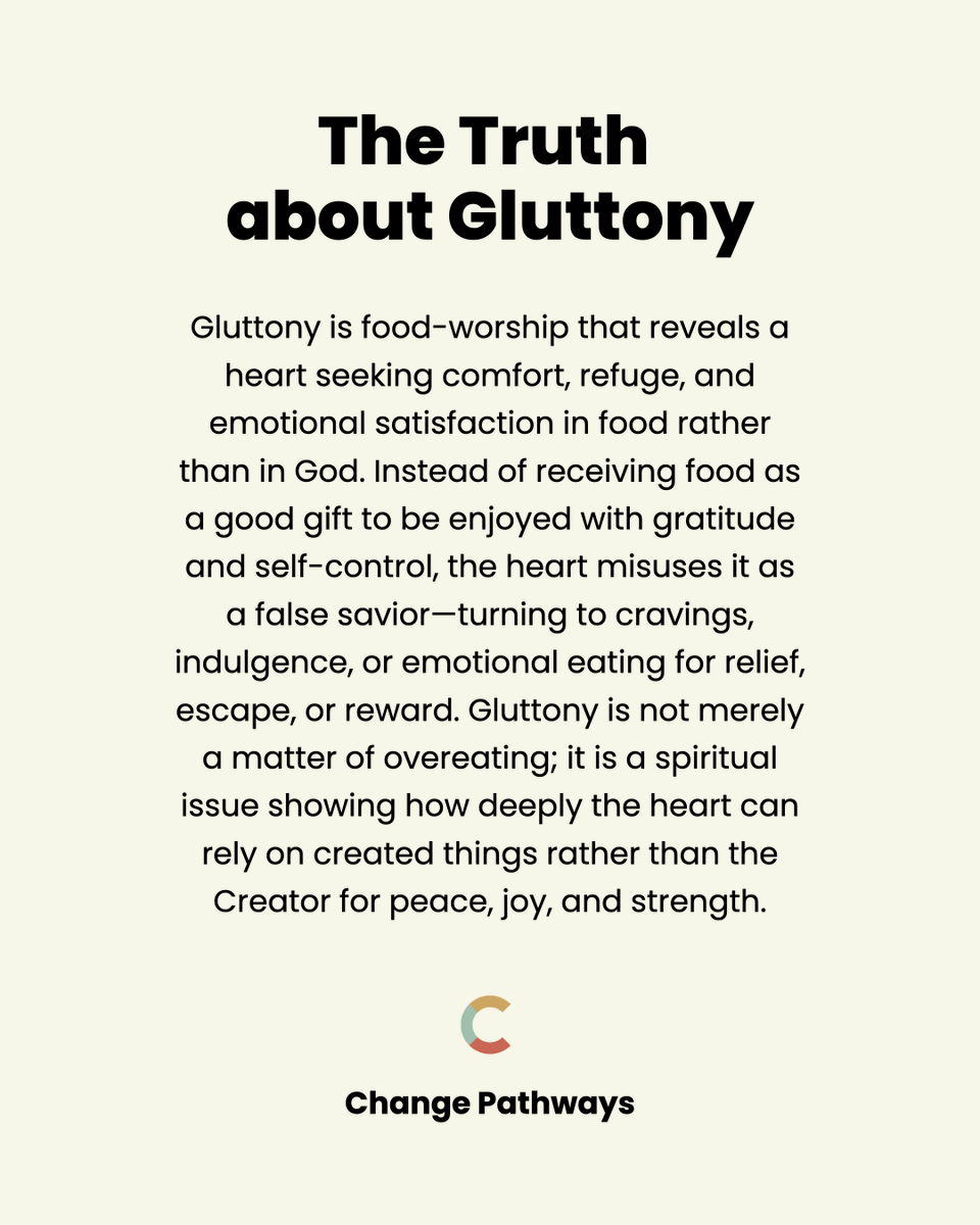 changepathways's tweet photo. Gluttony and food-worship expose:

- A false refuge: turning to food for comfort instead of seeking God’s presence.

- Misplaced satisfaction: expecting food to supply joy, peace, or relief only God can give.

- Self-indulgent cravings: allowing desire and appetite to dictate decisions and habits.

- Emotional dependence: using food to numb pain, stress, boredom, or loneliness.
Distorted worship: letting cravings rule the heart instead of submitting desires to Christ.

- Loss of self-control: giving way to impulses rather than walking in Spirit-led discipline.

God calls His people to seek refuge, satisfaction, and comfort in Him alone, to practice self-control by His Spirit, and to enjoy His gifts with gratitude rather than indulgence. 

True change begins as the heart turns from false refuge, learns to delight in God above cravings, and embraces disciplined, thankful stewardship of both body and appetite.
