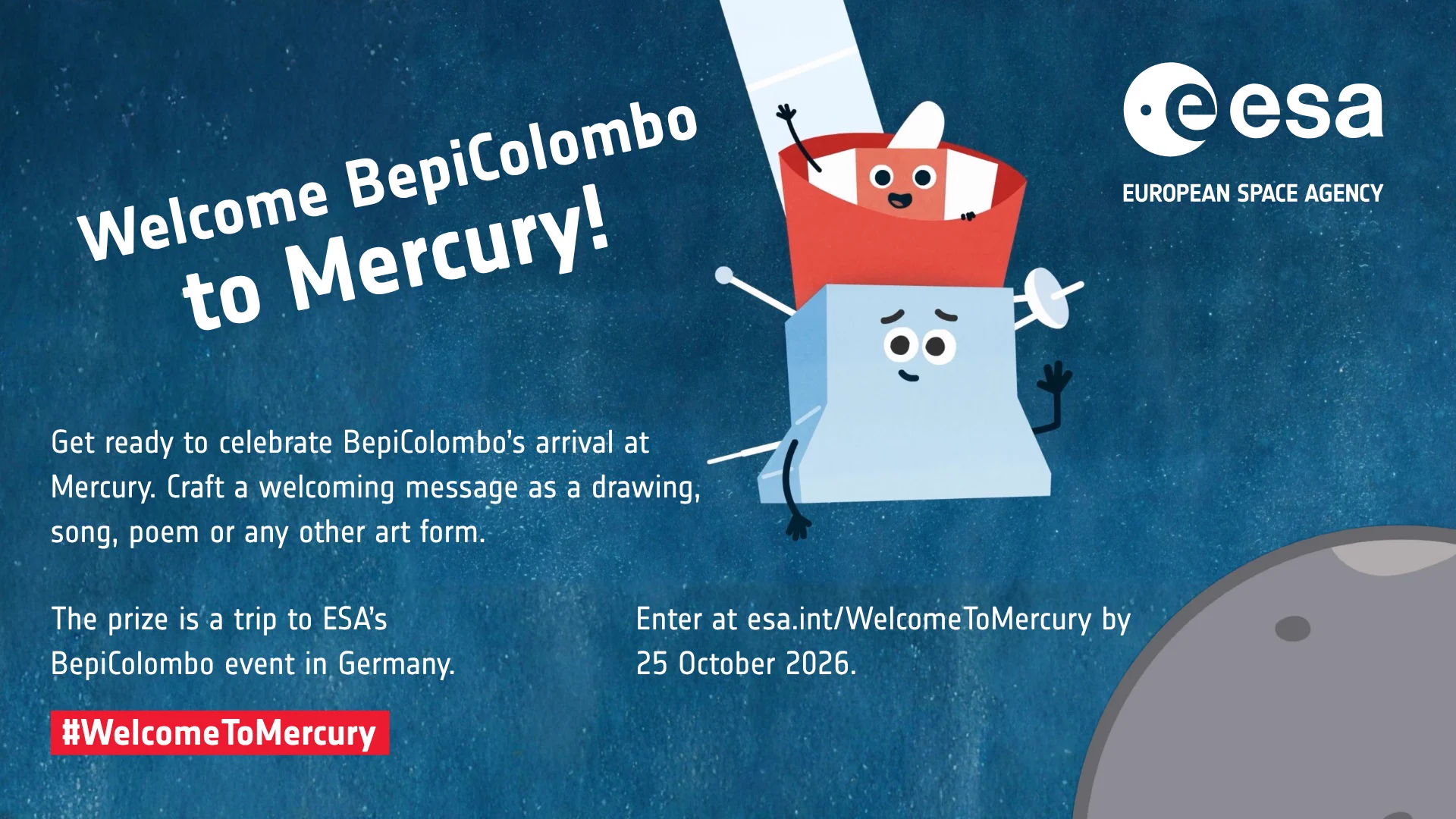 Illustration showing cartoon characters Bepi and Mio waving in the centre. Bepi represents ESA's Mercury Planetary Orbiter and Mio is JAXA's Mercury Magnetospheric Orbiter. Together they are part of the ESA/JAXA BepiColombo mission. On the right side of the image, the ESA logo is placed in the upper corner and part of planet Mercury in the lower corner. On the left side of the characters and underneath them, a text reads ‘Welcome BepiColombo to Mercury! Get ready to celebrate BepiColombo’s arrival at Mercury. Craft a welcoming message as a drawing, song, poem or any other art form. The prize is a trip to ESA’s BepiColombo event in Germany. Enter at esa.int/WelcomeToMercury by 25 October 2026. Hashtag WelcomeToMercury.