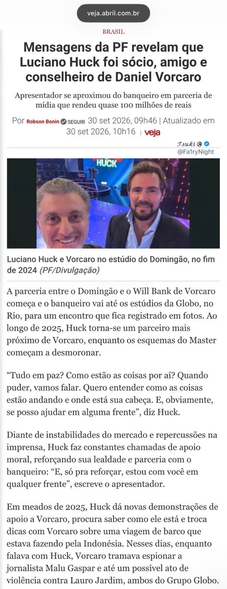 Fa1ryNight's tweet photo. Vorcaro e Luciano Huck.

Luciano Huck: "Tudo em paz? Como estão as coisas por aí? Quando puder, vamos falar. Quero entender como as coisas estão andando e onde está sua cabeça. E, obviamente, se posso ajudar em alguma frente".

Diante de instabilidades do mercado e repercussões na imprensa, Huck faz constantes chamadas de apoio moral, reforçando sua lealdade e parceria com o banqueiro: 

"E, só pra reforçar, estou com você em qualquer frente", escreve o apresentador.”

Mesmo diante de uma caralhada de favores e, aqui sim, com uma proximidade que salta aos olhos, a Veja, no início da matéria, já prepara o leitor para inocentar o Huck: “Não há ilegalidades nas mensagens.”

As conversas passam pelo convite de Huck a Vorcaro para o show da Madonna, até o fornecimento do avião que levou Huck para Varsovia, na Polônia, para entrevistar Zelensky.