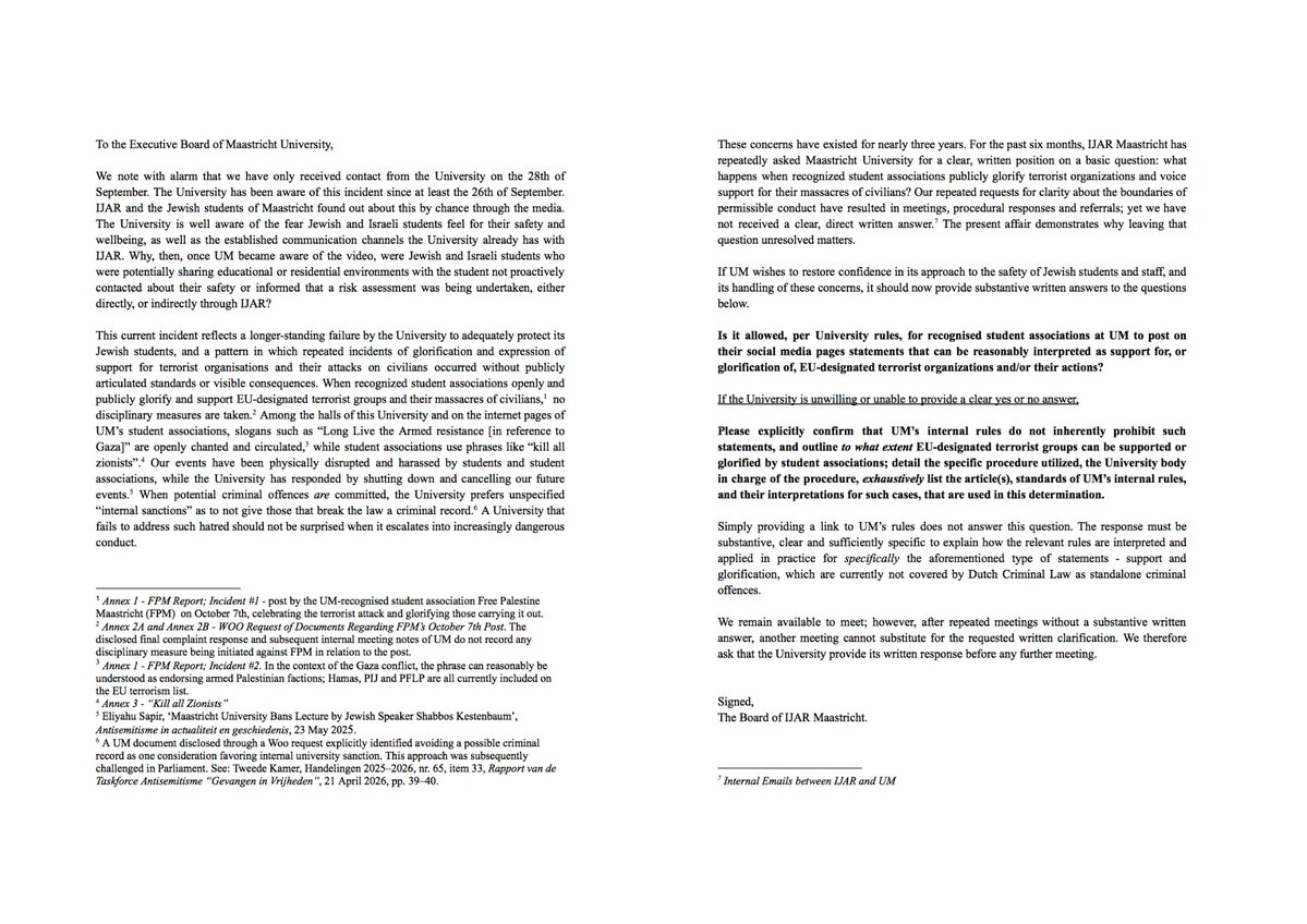 EenExWokeDocent's tweet photo. De Joodse studenten aan de universiteit Hamastricht zijn er nu wel een keer klaar mee. In een brief aan het bestuur van de door Rianne Letschert (tegenwoordig D66-minister voor onderwijs) zorgvuldig gepalestiniseerde instelling, inmiddels een waar broeinest voor antisemitisme, laten ze weten waar ze staan.

En hun aanklacht is vernietigend. De universiteit heeft jarenlang weggekeken terwijl studentenverenigingen enthousiast steun betuigden aan door de EU als terroristisch aangemerkte organisaties, het „gewapende verzet” verheerlijkten en zelfs leuzen als „dood aan alle zionisten” verspreidden. Joodse evenementen werden verstoord, waarna niet de verstoorders maar juist toekomstige evenementen van Joodse studenten werden geannuleerd.

En nu blijkt er dus een Gazaanse student rond te lopen die op sociale media zelf beweert betrokken te zijn geweest bij 7 oktober en het geweld verheerlijkt. De universiteit wist daarvan, maar de Joodse en Israëlische studenten die met hem studeerden en woonden, hoorden het pas dagen later via de media.

De studenten willen met het College van Bestuur praten, maar niet als deelnemers aan de zoveelste vrijblijvende dialoogsessie. Eerst wil men antwoorden. Mag men aan Maastricht University nu wel of niet terroristische organisaties en hun geweld verheerlijken? Geldt er érgens nog een grens?

Dat die vraag überhaupt door Joodse studenten aan het bestuur van een Nederlandse universiteit moet worden gesteld, zegt eigenlijk alles over hoe ver het onder Rianne Letschert heeft kunnen komen.

De brief:

Aan het College van Bestuur van Maastricht University,

Met grote bezorgdheid constateren wij dat de universiteit pas op 28 september contact met ons heeft opgenomen. De universiteit was in ieder geval sinds 26 september op de hoogte van dit incident. IJAR en Joodse studenten in Maastricht hebben hiervan bij toeval via de media kennisgenomen.

De universiteit is zich terdege bewust van de zorgen die Joodse en Israëlische studenten hebben over hun veiligheid en welzijn. Ook bestaan er reeds vaste communicatiekanalen tussen de universiteit en IJAR. Waarom zijn Joodse en Israëlische studenten die mogelijk onderwijs- of woonvoorzieningen deelden met de betreffende student, nadat UM kennis had genomen van de video, dan niet uit eigen beweging benaderd over hun veiligheid of geïnformeerd dat een risico-inschatting werd uitgevoerd, hetzij rechtstreeks, hetzij via IJAR?

Dit incident past in een langer bestaand patroon waarin de universiteit er niet in slaagt haar Joodse studenten adequaat te beschermen. Herhaaldelijk hebben zich incidenten voorgedaan waarbij terroristische organisaties en hun aanvallen op burgers werden verheerlijkt of daarvoor steun werd uitgesproken, zonder dat de universiteit publiekelijk duidelijke normen stelde of zichtbare consequenties aan dergelijk gedrag verbond.

Wanneer erkende studentenorganisaties openlijk en publiekelijk terroristische organisaties die door de Europese Unie als zodanig zijn aangewezen, en de door deze organisaties gepleegde massaslachtingen onder burgers, verheerlijken of ondersteunen, volgen geen disciplinaire maatregelen. In de gebouwen van deze universiteit en op de onlinepagina’s van studentenorganisaties van UM worden openlijk leuzen geroepen en verspreid als “Long Live the Armed Resistance” [met betrekking tot Gaza], terwijl studentenorganisaties uitdrukkingen gebruiken als “kill all Zionists”.

Onze bijeenkomsten zijn fysiek verstoord en gehinderd door studenten en studentenorganisaties, terwijl de universiteit daarop heeft gereageerd door onze toekomstige bijeenkomsten stil te leggen en te annuleren. Wanneer mogelijk strafbare feiten worden gepleegd, geeft de universiteit de voorkeur aan niet nader gespecificeerde “interne sancties”, met als doel te voorkomen dat degenen die de wet overtreden een strafblad krijgen. Een universiteit die nalaat dergelijke haat aan te pakken, hoeft niet verbaasd te zijn wanneer deze escaleert tot steeds gevaarlijker gedrag.

Deze zorgen bestaan inmiddels bijna drie jaar. De afgelopen zes maanden heeft IJAR Maastricht Maastricht University herhaaldelijk om een duidelijk en schriftelijk standpunt gevraagd over een fundamentele vraag: wat gebeurt er wanneer erkende studentenorganisaties terroristische organisaties publiekelijk verheerlijken en steun uitspreken voor hun massaslachtingen onder burgers?

Onze herhaalde verzoeken om duidelijkheid over de grenzen van wat binnen de universiteit toelaatbaar is, hebben geleid tot gesprekken, procedurele reacties en doorverwijzingen. Een duidelijk en rechtstreeks schriftelijk antwoord hebben wij echter niet ontvangen. De huidige kwestie laat zien waarom het van belang is dat deze vraag niet onbeantwoord blijft.

Indien UM het vertrouwen wil herstellen in de wijze waarop men omgaat met de veiligheid van Joodse studenten en medewerkers én met de hierover geuite zorgen, dient men nu inhoudelijk en schriftelijk antwoord te geven op de onderstaande vragen.

Is het volgens de regels van de universiteit toegestaan dat erkende studentenorganisaties van UM op hun sociale-mediapagina’s uitlatingen plaatsen die redelijkerwijs kunnen worden opgevat als steun voor of verheerlijking van door de Europese Unie als terroristisch aangemerkte organisaties en/of hun handelingen?

Indien de universiteit niet bereid of niet in staat is deze vraag met een duidelijk ja of nee te beantwoorden, verzoeken wij u expliciet te bevestigen dat dergelijke uitlatingen niet als zodanig door de interne regels van UM worden verboden.

Wij verzoeken u in dat geval tevens uiteen te zetten in hoeverre studentenorganisaties steun mogen uitspreken voor door de Europese Unie als terroristisch aangemerkte organisaties of deze mogen verheerlijken. Daarbij verzoeken wij u de specifieke procedure die in dergelijke gevallen wordt gehanteerd te beschrijven, aan te geven welk orgaan binnen de universiteit voor deze procedure verantwoordelijk is en uitputtend te vermelden welke artikelen en normen uit de interne regels van UM - en welke interpretatie daarvan - bij deze beoordeling worden toegepast.

Het uitsluitend verstrekken van een link naar de regels van UM vormt geen antwoord op deze vraag. Het antwoord dient inhoudelijk, duidelijk en voldoende specifiek te zijn om inzichtelijk te maken hoe de relevante regels in de praktijk worden geïnterpreteerd en toegepast op precies het hierboven bedoelde type uitlatingen: het ondersteunen en verheerlijken van dergelijke organisaties en/of hun handelen. Dergelijke steun of verheerlijking valt momenteel als zodanig niet onder afzonderlijke strafbaarstellingen in het Nederlandse strafrecht.

Wij blijven beschikbaar voor een gesprek. Na herhaalde gesprekken zonder dat een inhoudelijk schriftelijk antwoord is verstrekt, kan een volgend gesprek echter niet in de plaats komen van de gevraagde schriftelijke duidelijkheid. Wij verzoeken de universiteit daarom een schriftelijke reactie te verstrekken voordat een volgend gesprek plaatsvindt.

Namens het bestuur van IJAR Maastricht