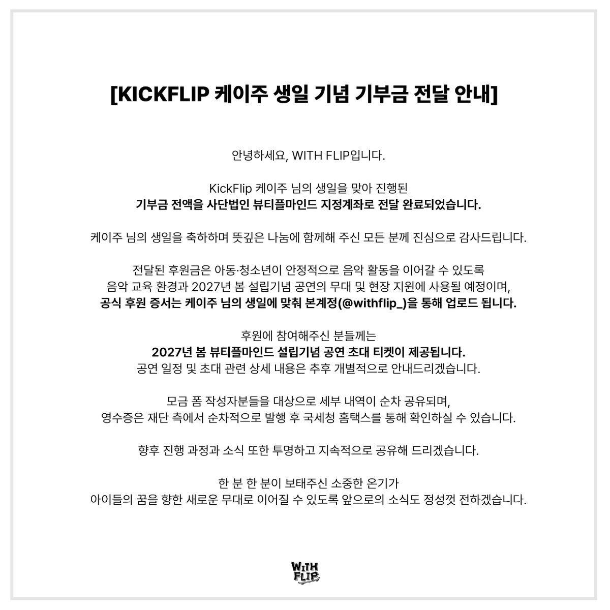 withflip_'s tweet photo. [ KickFlip 케이주 생일 기념 기부금 전달 완료 안내 ]

안녕하세요, WITH FLIP입니다.

KickFlip 케이주 님의 생일을 맞아 진행된 기부금 전액을 사단법인 뷰티플마인드 지정계좌로 전달 완료되었습니다.

한 분 한 분이 보태주신 따뜻한 마음이 모여 아이들이 음악을 이어가는 데 힘이 되었습니다. 케이주 님의 생일을 축하하는 마음으로 뜻깊은 나눔에 함께해 주신 모든 분께 진심으로 감사드립니다.

■ 기부금 전달 내역

•기부 일시 : 2026년 9월 30일(수)
•기부처: 사단법인 뷰티플마인드
•전달내역: 모인 기부금 전액 전달 완료
상세 금액 및 이체 내역은 참여해 주신 분들께 개별적으로 안내드릴 예정입니다.

■ 후원금 사용 안내

전달된 후원금은 장애나 경제적 어려움이 있는 아동·청소년이 안정적으로 음악 활동을 이어갈 수 있도록 음악 교육 환경을 지원하고, 2027년 봄 뷰티플마인드 설립기념 공연의 무대 및 현장 지원에 사용될 예정입니다.

■ 향후 진행 일정

•공식 후원증서: 뷰티플마인드에서 발행하는 후원증서는 케이주 님의 생일에 맞춰 본 계정(@withflip_)을 통해 업로드됩니다.

•진행 과정 공유: 후원금 사용 및 관련 사업의 진행 소식은 본 계정(@withflip_)을 통해 공유해 드리겠습니다.

•후원자 공연 초대: 후원에 참여해 주신 분들께 2027년 봄 뷰티플마인드 설립기념 공연 초대 티켓이 제공됩니다. 공연 일정 및 초대 관련 상세 안내는 추후 개별적으로 안내드리겠습니다.

■ 기부자 개별 안내 및 영수증 안내

•개별 상세 안내: 모금 폼을 작성해 주신 분들을 대상으로 세부 내역이 순차적으로 안내드릴 예정입니다.

기부금 영수증: 영수증은 재단 측에서 순차적으로 발행할 예정이며, 발급 완료 후 국세청 홈택스를 통해 직접 확인하실 수 있습니다.
※ 상세 내역은 첨부된 기부금 및 이체 확인 내역을 통해 확인하실 수 있습니다.

케이주 님을 향한 팬 여러분의 소중한 온기가 아이들의 꿈을 향한 새로운 무대로 이어질 수 있도록 앞으로의 진행 소식도 정성껏 전하겠습니다. 함께해 주신 모든 WeFlip 여러분께 다시 한번 깊이 감사드립니다.

#WITHFLIP #위드플립 #생일기부
#KickFlip #킥플립 #Keiju #케이주