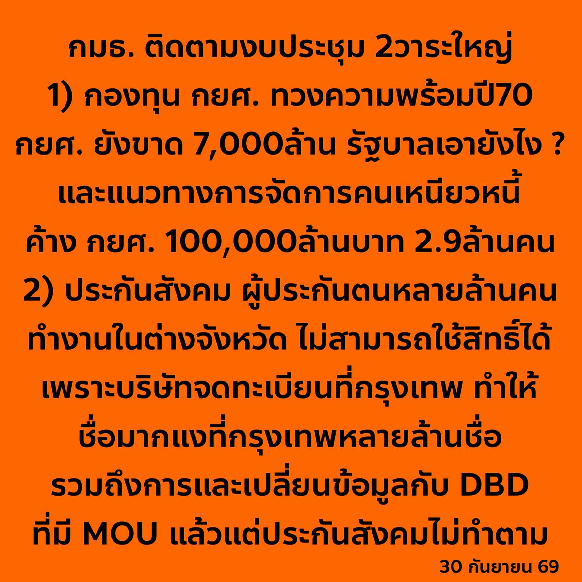 nanaicez's tweet photo. วาระติดตามงบประมาณวันพรุ่งนี้มีแต่เรื่องสำคัญๆ 
ประชุมกันยาวๆเช้าสจรดเย็น 9:00-17:00 
ซึ่งสองวาระนี้ กระทบกับชีวิตประชาชนเกือบ 20ล้าน 
กยศ 7ล้านคน + ประกันสังคม 11ล้านคน

วาระเช้า เรื่อง กองทุน กยศ. 
เชิญรัฐมนตรีไป 3ท่าน คือ 
1) รัฐมนตรีคลัง ซึ่งกำกับดูแล กยศ. โดยตรง 
2) รัฐมนตรี อว. ซึ่งกำกับดูแล มหาวิทยาลัยทั่วประเทศ 
3) รัฐมนตรีสำนักนายก ซึ่งกำกับดูแลสำนักงบประมาณ
แต่ได้รับเกียรติจากรัฐมนตรีสำนักนายก คุณภราดร ปริศนานันทกุล เข้าร่วมประชุมเพียงท่านเดียว

เรื่องที่พิจรณา เป็นวาระใหญ่ๆในปีการศึกษาหน้า และ ปีงบประมาณหน้า

1) ภาพรวมปี 70 กยศ ขาดเงิน 7,000ล้าน รัฐบาลมีแผนอย่างไร

2) หนีสะสม หนี้ค้างชำระ(จริงๆอาจจะคือหนี้เสียแต่ กยศ ไม่เคยยอมรับ) กยศ ปี69 ค้างชำระรวม 2 ล้านคน มูลค่า 100,000 ล้านบาท กลุ่มนี้จะค้างไปเรื่องๆ มีแนวทางที่เป็นไม้แข็งสำหรับผู้กู้รายเก่าที่เหนียวหนี้อย่างไร? เข้าเครดิตบูโร? เพิ่มเบี้ยปรับ? 

3) เกณฑ์ความยากจนที่แข็งตัว 360,000 บาทต่อครอบครัวต่อปี แต่ไม่ดูบริบทภาระ

4) ผู้กู้รายเก่าโดยทิ้งไว้กลางคัน ตัดสิทธิ์กลางทาง เพราะปรับเกณฑ์

5) มีข้อมูลว่า มหาลัยในเครือ N tech เอาชื่อนักศึกษาไปแอบกู้โดยที่ไม่บอกหลายสิบราย เกิดขึ้นได้อย่างไร มีการตั้ง คกก ตรวจสอบหรือยัง 

6) ระบบหลังบ้าน กยศ. ที่จ่ายเงินแล้วตัวเลขไม่ปรับเรียลไทม์ ทำให้ผู็กู้ไม่เชื่อมั่นที่จะจ่าย ปรับปรุงแก้ไขถึงไหน ?

– – – – –

วาระบ่าย เรื่อง กองทุน ประกันสังคม
เชิญสำนักงานประกันสังคม

เรื่องที่พิจรณาสำคัญมาก แบบมากกกก

1) เรื่องการเปลี่ยนหน่วยเลือกตั้ง มีผู้ประกันตนจำนวนมาก ที่ทำงานในบริษัทที่มีสาขาทั่วประเทศ แต่สาขาจำนวนมาก จดทะเบียนที่กรุงเทพ เช่น พนักงานเซเว่น ทำให้สิทธิ์นการเลือกตั้งมาอยู่ที่กรุงเทพ ซึ่งแน่นอนว่าถ้าไม่เปลี่ยนคูหา คนกลุ่มนี้ไม่ไปใช้สิทธิ์แน่นอน เพราะสิทธิ์กับที่ทำงานอยู๋คนละจังหวัด แต่ประกันสัคมตั้งเป้าให้คนมาใช้สิทธิ์ 60% (ปี 66 มาใช้สิทธิ์แค่ 1% คือแสนคนจาก 10ล้าน) จะทำตามเป้าของตัวเองไหม หรือตั้งไว้แบบลอยๆ

2) เรื่องอำนวยความสะดวกการใช้สิทธิ์ของนายจ้าง ประกันสังคมมี MOU แลกเปลี่ยนข้อมูลกับ DBD หรือกรมพัฒนาธุรกิจการค้า แต่ประกันสังคมกลับปฏิเสธที่จะอำนวยความสะดวกให้กับนายจ้าง เลือกทางที่ยาก คือให้นายจ้างไปขอเอกสารกับกรมพัฒเองทั้งๆที่มี MOU อยู่แล้ว พรุ่งนี้เรื่อง กรมพัฒฯ มาเจอกับประกันสังคมเลย ว่าใครโกหก 

โปรดติดตาม