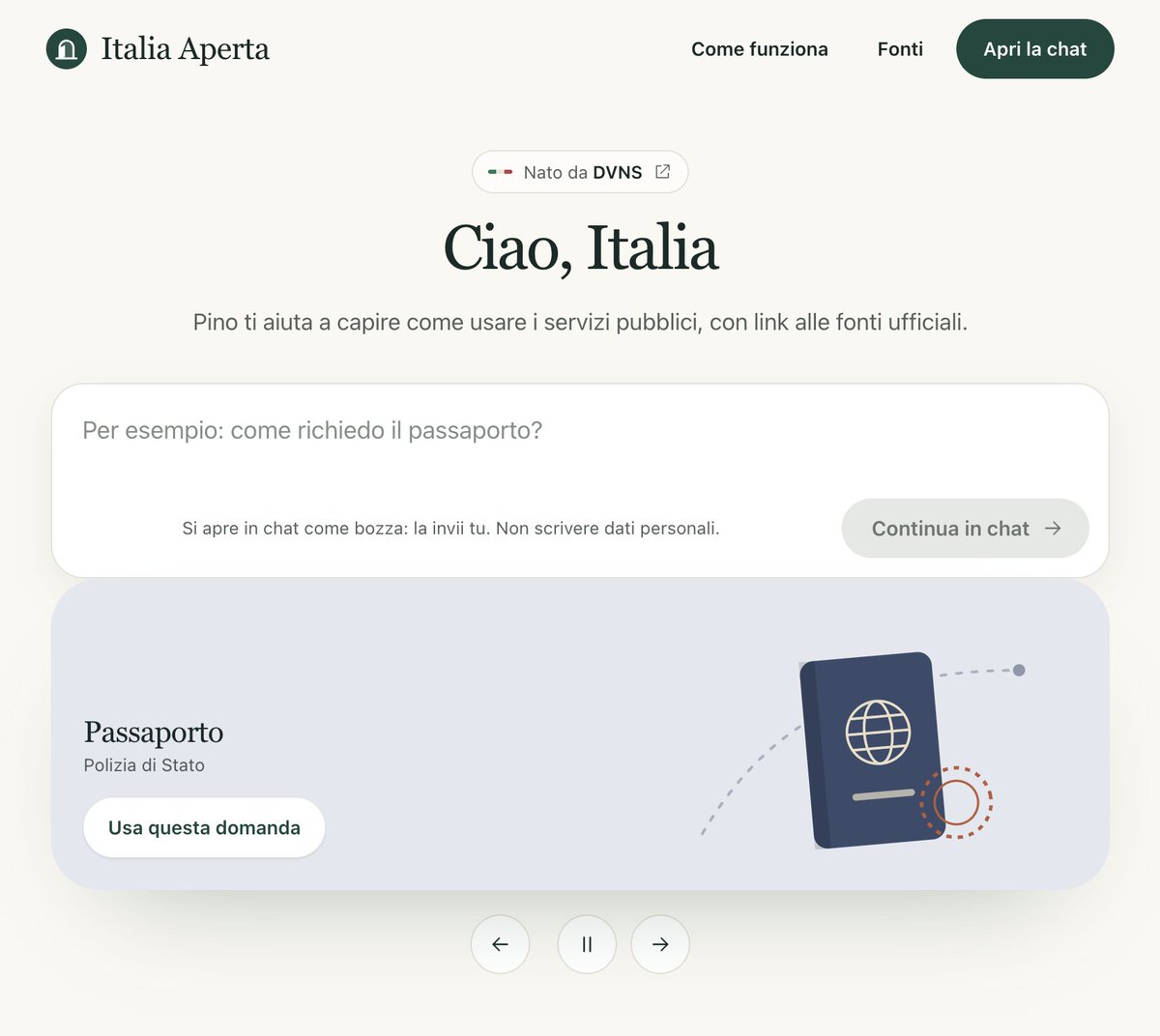fragiannicola's tweet photo. “Servirebbe anche in Italia.”

Abbiamo deciso di costruirlo: si chiama Italia Aperta. Nessun incarico del governo, siamo partiti da Dove Vanno i Nostri Soldi.

L’idea è quella di https://t.co/j9ZiL9rWmk: chiedere informazioni sui servizi pubblici con parole normali, senza dover sapere prima quale ente o portale cercare.

“Come rinnovo il passaporto?”
“Come cambio residenza?”
“Cosa serve per aprire un’attività?”
Risponde Pino, il nostro assistente AI: consulta le fonti ufficiali, spiega cosa fare e ti dà i link per procedere sul sito dell’ente.
Per ora ti aiuta a trovare la strada e capire i passaggi. Le pratiche restano sui portali ufficiali.

Qual è la prima domanda che gli fareste?
