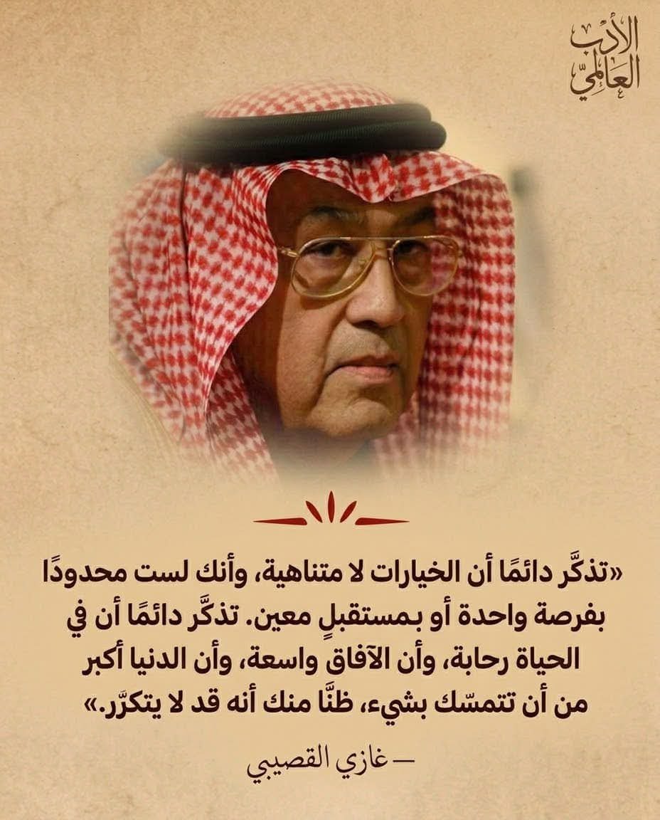 WorldWAdab's tweet photo. الكاتب السعودي الكبير غازي القصيبي:

تذكّر دائمًا أن الخيارات لا متناهية،
وأنك لست محدودًا بفرصة واحدة أو بمستقبلٍ معين.

تذكّر دائمًا أن في الحياة رحابة،
وأن الآفاق واسعة،
وأن الدنيا أكبر من أن تتمسّك بشيء،
ظنًّا منك أنه قد لا يتكرّر ." https://t.co/J0PTR5qUww