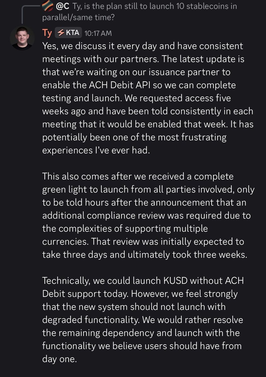 Brown_Thunder76's tweet photo. Read between the lines here because I think Ty just gave us a lot more information than it might seem like at first.

There are three parties involved in KUSD.

Keeta, LayerZero and Bivo.

We know Keeta isn’t the issuer. We know LayerZero isn’t the issuer. Bivo is.

Ty says in the Discord update below that they’ve been waiting five weeks for their issuance partner to enable the ACH Debit API so they can finish testing and launch.

So unless I’m missing something, Bivo is the holdup right now.

They had already gotten the green light from all parties involved before an additional compliance review came up because of the complexity of supporting multiple currencies. Something that was supposed to take three days ended up taking three weeks.

Now they’re still waiting on ACH Debit, and Ty says they’ve been told week after week that it would be enabled.

The plan is still to launch 10 stablecoins in parallel.

It sounds like the compliance hurdle is behind them and the thing standing between where they are now and finishing testing is Bivo enabling ACH Debit.

Five weeks waiting on one API after being told week after week it would be enabled.

At this point, Bivo isn’t exactly sounding like a very efficient partner.

@KeetaNetwork $KTA
